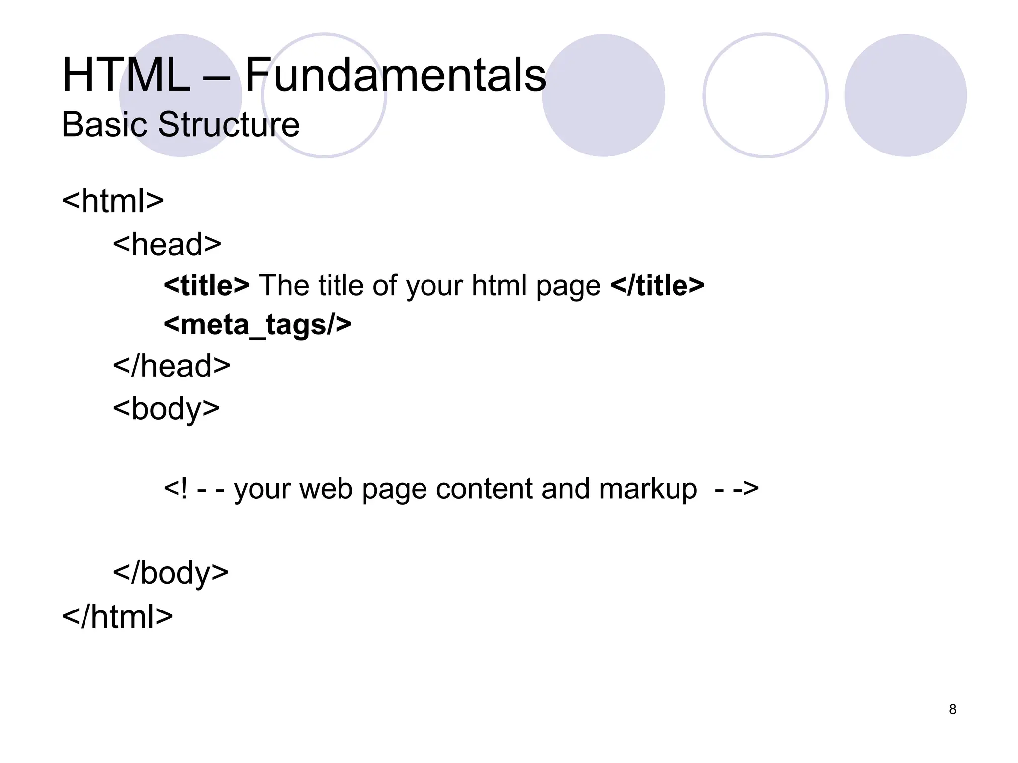 8
HTML – Fundamentals
Basic Structure
<html>
<head>
<title> The title of your html page </title>
<meta_tags/>
</head>
<body>
<! - - your web page content and markup - ->
</body>
</html>
 