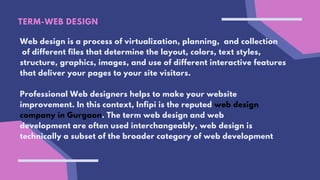 TERM-WEB DESIGN
Web design is a process of virtualization, planning, and collection
of different files that determine the layout, colors, text styles,
structure, graphics, images, and use of different interactive features
that deliver your pages to your site visitors.
Professional Web designers helps to make your website
improvement. In this context, Infipi is the reputed web design
company in Gurgaon. The term web design and web
development are often used interchangeably, web design is
technically a subset of the broader category of web development
 