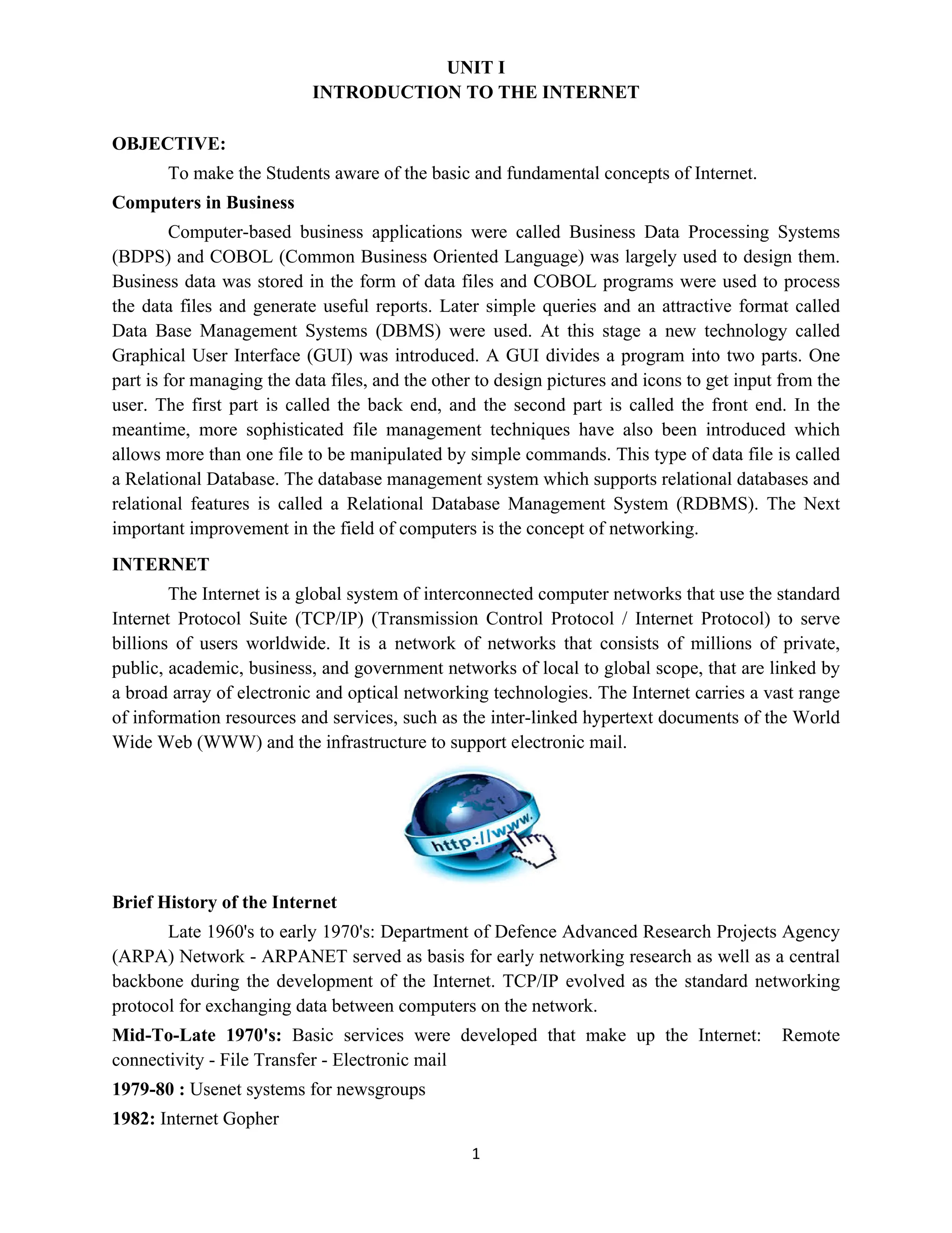 1
UNIT I
INTRODUCTION TO THE INTERNET
OBJECTIVE:
To make the Students aware of the basic and fundamental concepts of Internet.
Computers in Business
Computer-based business applications were called Business Data Processing Systems
(BDPS) and COBOL (Common Business Oriented Language) was largely used to design them.
Business data was stored in the form of data files and COBOL programs were used to process
the data files and generate useful reports. Later simple queries and an attractive format called
Data Base Management Systems (DBMS) were used. At this stage a new technology called
Graphical User Interface (GUI) was introduced. A GUI divides a program into two parts. One
part is for managing the data files, and the other to design pictures and icons to get input from the
user. The first part is called the back end, and the second part is called the front end. In the
meantime, more sophisticated file management techniques have also been introduced which
allows more than one file to be manipulated by simple commands. This type of data file is called
a Relational Database. The database management system which supports relational databases and
relational features is called a Relational Database Management System (RDBMS). The Next
important improvement in the field of computers is the concept of networking.
INTERNET
The Internet is a global system of interconnected computer networks that use the standard
Internet Protocol Suite (TCP/IP) (Transmission Control Protocol / Internet Protocol) to serve
billions of users worldwide. It is a network of networks that consists of millions of private,
public, academic, business, and government networks of local to global scope, that are linked by
a broad array of electronic and optical networking technologies. The Internet carries a vast range
of information resources and services, such as the inter-linked hypertext documents of the World
Wide Web (WWW) and the infrastructure to support electronic mail.
Brief History of the Internet
Late 1960's to early 1970's: Department of Defence Advanced Research Projects Agency
(ARPA) Network - ARPANET served as basis for early networking research as well as a central
backbone during the development of the Internet. TCP/IP evolved as the standard networking
protocol for exchanging data between computers on the network.
Mid-To-Late 1970's: Basic services were developed that make up the Internet: Remote
connectivity - File Transfer - Electronic mail
1979-80 : Usenet systems for newsgroups
1982: Internet Gopher
 