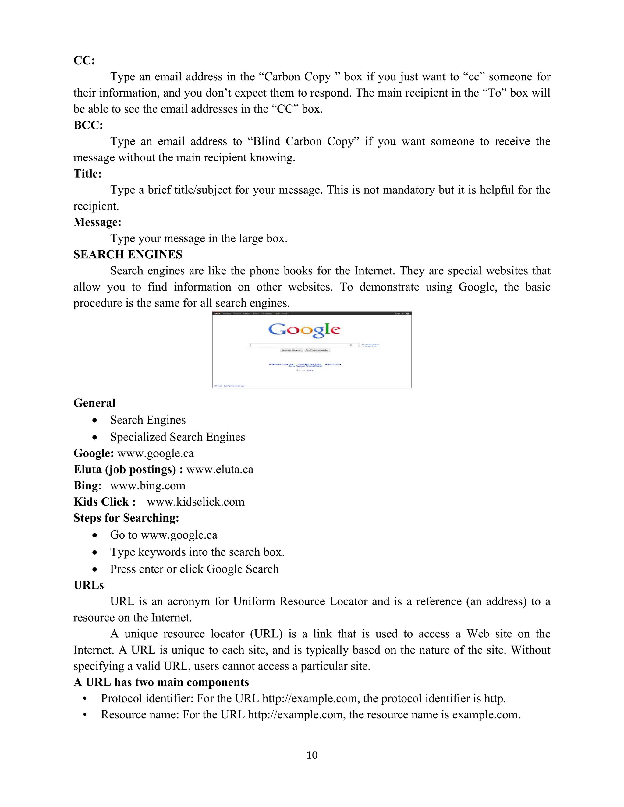10
CC:
Type an email address in the “Carbon Copy ” box if you just want to “cc” someone for
their information, and you don’t expect them to respond. The main recipient in the “To” box will
be able to see the email addresses in the “CC” box.
BCC:
Type an email address to “Blind Carbon Copy” if you want someone to receive the
message without the main recipient knowing.
Title:
Type a brief title/subject for your message. This is not mandatory but it is helpful for the
recipient.
Message:
Type your message in the large box.
SEARCH ENGINES
Search engines are like the phone books for the Internet. They are special websites that
allow you to find information on other websites. To demonstrate using Google, the basic
procedure is the same for all search engines.
General
 Search Engines
 Specialized Search Engines
Google: www.google.ca
Eluta (job postings) : www.eluta.ca
Bing: www.bing.com
Kids Click : www.kidsclick.com
Steps for Searching:
 Go to www.google.ca
 Type keywords into the search box.
 Press enter or click Google Search
URLs
URL is an acronym for Uniform Resource Locator and is a reference (an address) to a
resource on the Internet.
A unique resource locator (URL) is a link that is used to access a Web site on the
Internet. A URL is unique to each site, and is typically based on the nature of the site. Without
specifying a valid URL, users cannot access a particular site.
A URL has two main components
• Protocol identifier: For the URL http://example.com, the protocol identifier is http.
• Resource name: For the URL http://example.com, the resource name is example.com.
 