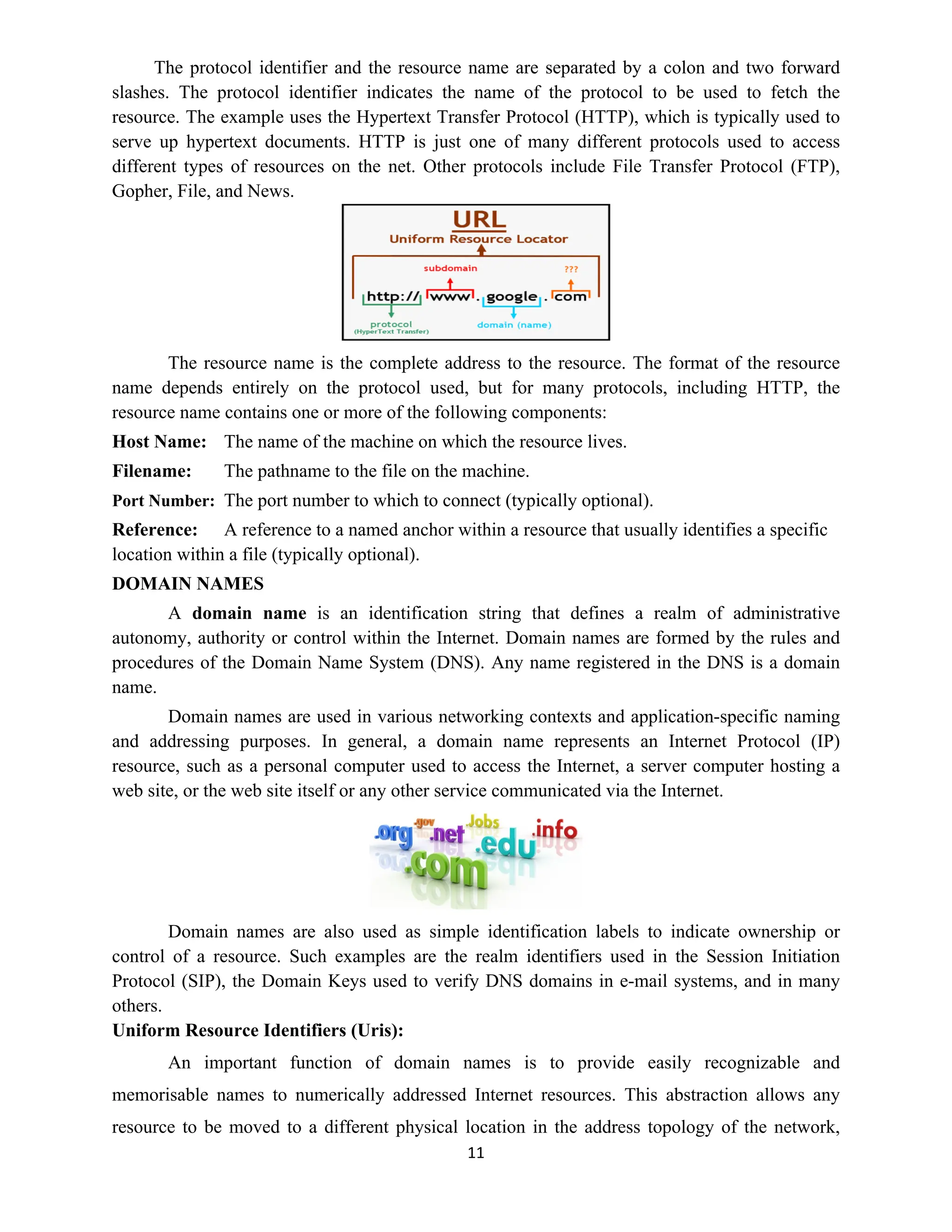 11
The protocol identifier and the resource name are separated by a colon and two forward
slashes. The protocol identifier indicates the name of the protocol to be used to fetch the
resource. The example uses the Hypertext Transfer Protocol (HTTP), which is typically used to
serve up hypertext documents. HTTP is just one of many different protocols used to access
different types of resources on the net. Other protocols include File Transfer Protocol (FTP),
Gopher, File, and News.
The resource name is the complete address to the resource. The format of the resource
name depends entirely on the protocol used, but for many protocols, including HTTP, the
resource name contains one or more of the following components:
Host Name: The name of the machine on which the resource lives.
Filename: The pathname to the file on the machine.
Port Number: The port number to which to connect (typically optional).
Reference: A reference to a named anchor within a resource that usually identifies a specific
location within a file (typically optional).
DOMAIN NAMES
A domain name is an identification string that defines a realm of administrative
autonomy, authority or control within the Internet. Domain names are formed by the rules and
procedures of the Domain Name System (DNS). Any name registered in the DNS is a domain
name.
Domain names are used in various networking contexts and application-specific naming
and addressing purposes. In general, a domain name represents an Internet Protocol (IP)
resource, such as a personal computer used to access the Internet, a server computer hosting a
web site, or the web site itself or any other service communicated via the Internet.
Domain names are also used as simple identification labels to indicate ownership or
control of a resource. Such examples are the realm identifiers used in the Session Initiation
Protocol (SIP), the Domain Keys used to verify DNS domains in e-mail systems, and in many
others.
Uniform Resource Identifiers (Uris):
An important function of domain names is to provide easily recognizable and
memorisable names to numerically addressed Internet resources. This abstraction allows any
resource to be moved to a different physical location in the address topology of the network,
 