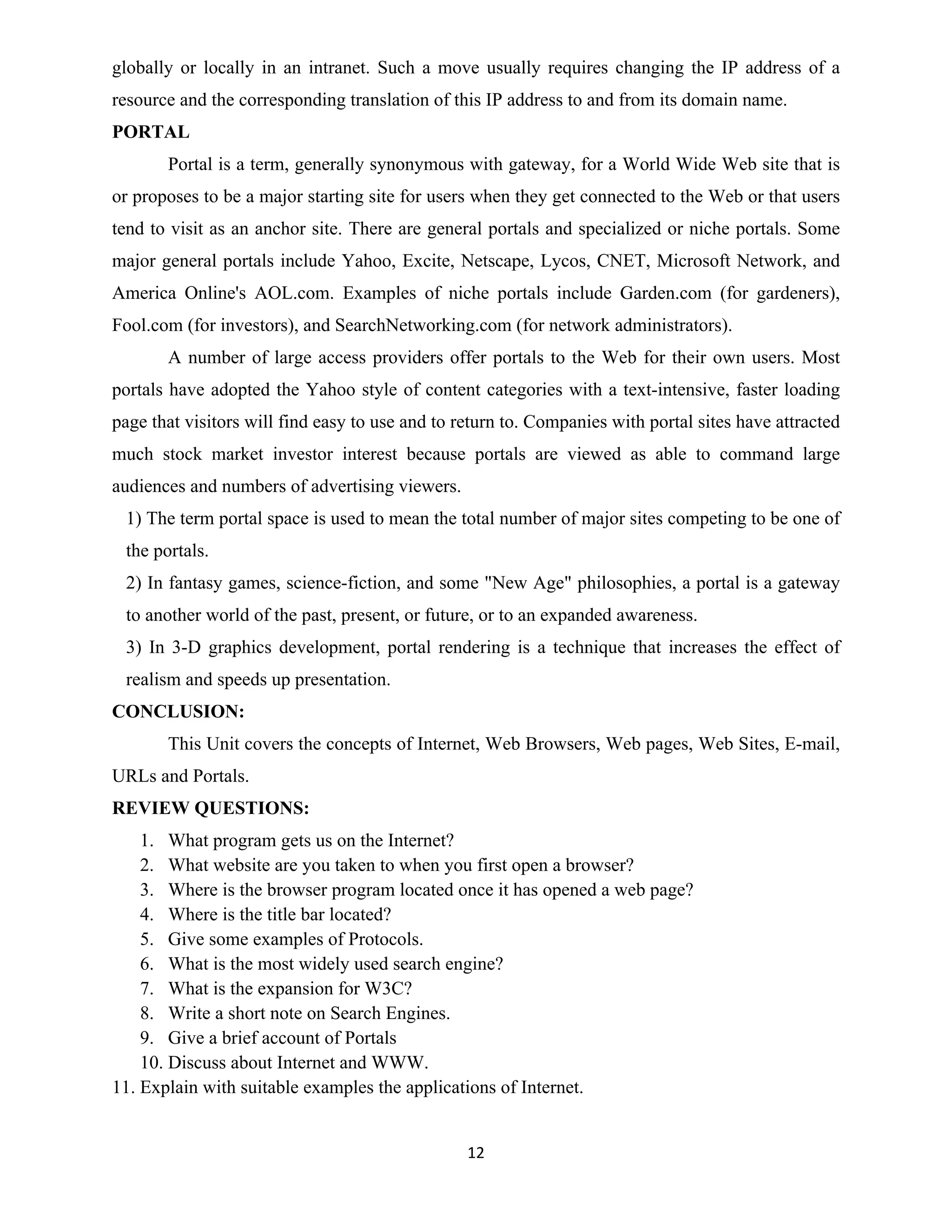 12
globally or locally in an intranet. Such a move usually requires changing the IP address of a
resource and the corresponding translation of this IP address to and from its domain name.
PORTAL
Portal is a term, generally synonymous with gateway, for a World Wide Web site that is
or proposes to be a major starting site for users when they get connected to the Web or that users
tend to visit as an anchor site. There are general portals and specialized or niche portals. Some
major general portals include Yahoo, Excite, Netscape, Lycos, CNET, Microsoft Network, and
America Online's AOL.com. Examples of niche portals include Garden.com (for gardeners),
Fool.com (for investors), and SearchNetworking.com (for network administrators).
A number of large access providers offer portals to the Web for their own users. Most
portals have adopted the Yahoo style of content categories with a text-intensive, faster loading
page that visitors will find easy to use and to return to. Companies with portal sites have attracted
much stock market investor interest because portals are viewed as able to command large
audiences and numbers of advertising viewers.
1) The term portal space is used to mean the total number of major sites competing to be one of
the portals.
2) In fantasy games, science-fiction, and some "New Age" philosophies, a portal is a gateway
to another world of the past, present, or future, or to an expanded awareness.
3) In 3-D graphics development, portal rendering is a technique that increases the effect of
realism and speeds up presentation.
CONCLUSION:
This Unit covers the concepts of Internet, Web Browsers, Web pages, Web Sites, E-mail,
URLs and Portals.
REVIEW QUESTIONS:
1. What program gets us on the Internet?
2. What website are you taken to when you first open a browser?
3. Where is the browser program located once it has opened a web page?
4. Where is the title bar located?
5. Give some examples of Protocols.
6. What is the most widely used search engine?
7. What is the expansion for W3C?
8. Write a short note on Search Engines.
9. Give a brief account of Portals
10. Discuss about Internet and WWW.
11. Explain with suitable examples the applications of Internet.
 