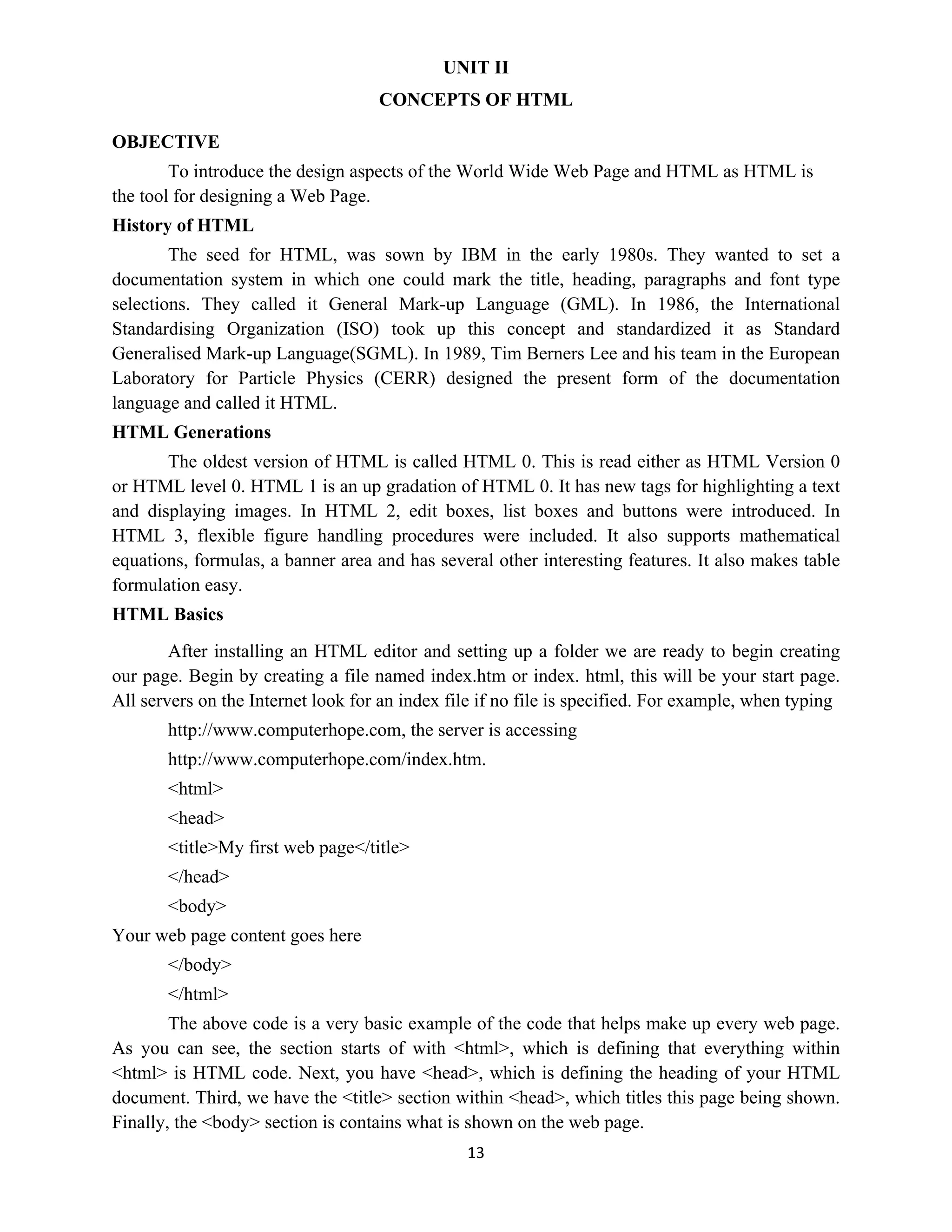 13
UNIT II
CONCEPTS OF HTML
OBJECTIVE
To introduce the design aspects of the World Wide Web Page and HTML as HTML is
the tool for designing a Web Page.
History of HTML
The seed for HTML, was sown by IBM in the early 1980s. They wanted to set a
documentation system in which one could mark the title, heading, paragraphs and font type
selections. They called it General Mark-up Language (GML). In 1986, the International
Standardising Organization (ISO) took up this concept and standardized it as Standard
Generalised Mark-up Language(SGML). In 1989, Tim Berners Lee and his team in the European
Laboratory for Particle Physics (CERR) designed the present form of the documentation
language and called it HTML.
HTML Generations
The oldest version of HTML is called HTML 0. This is read either as HTML Version 0
or HTML level 0. HTML 1 is an up gradation of HTML 0. It has new tags for highlighting a text
and displaying images. In HTML 2, edit boxes, list boxes and buttons were introduced. In
HTML 3, flexible figure handling procedures were included. It also supports mathematical
equations, formulas, a banner area and has several other interesting features. It also makes table
formulation easy.
HTML Basics
After installing an HTML editor and setting up a folder we are ready to begin creating
our page. Begin by creating a file named index.htm or index. html, this will be your start page.
All servers on the Internet look for an index file if no file is specified. For example, when typing
http://www.computerhope.com, the server is accessing
http://www.computerhope.com/index.htm.
<html>
<head>
<title>My first web page</title>
</head>
<body>
Your web page content goes here
</body>
</html>
The above code is a very basic example of the code that helps make up every web page.
As you can see, the section starts of with <html>, which is defining that everything within
<html> is HTML code. Next, you have <head>, which is defining the heading of your HTML
document. Third, we have the <title> section within <head>, which titles this page being shown.
Finally, the <body> section is contains what is shown on the web page.
 