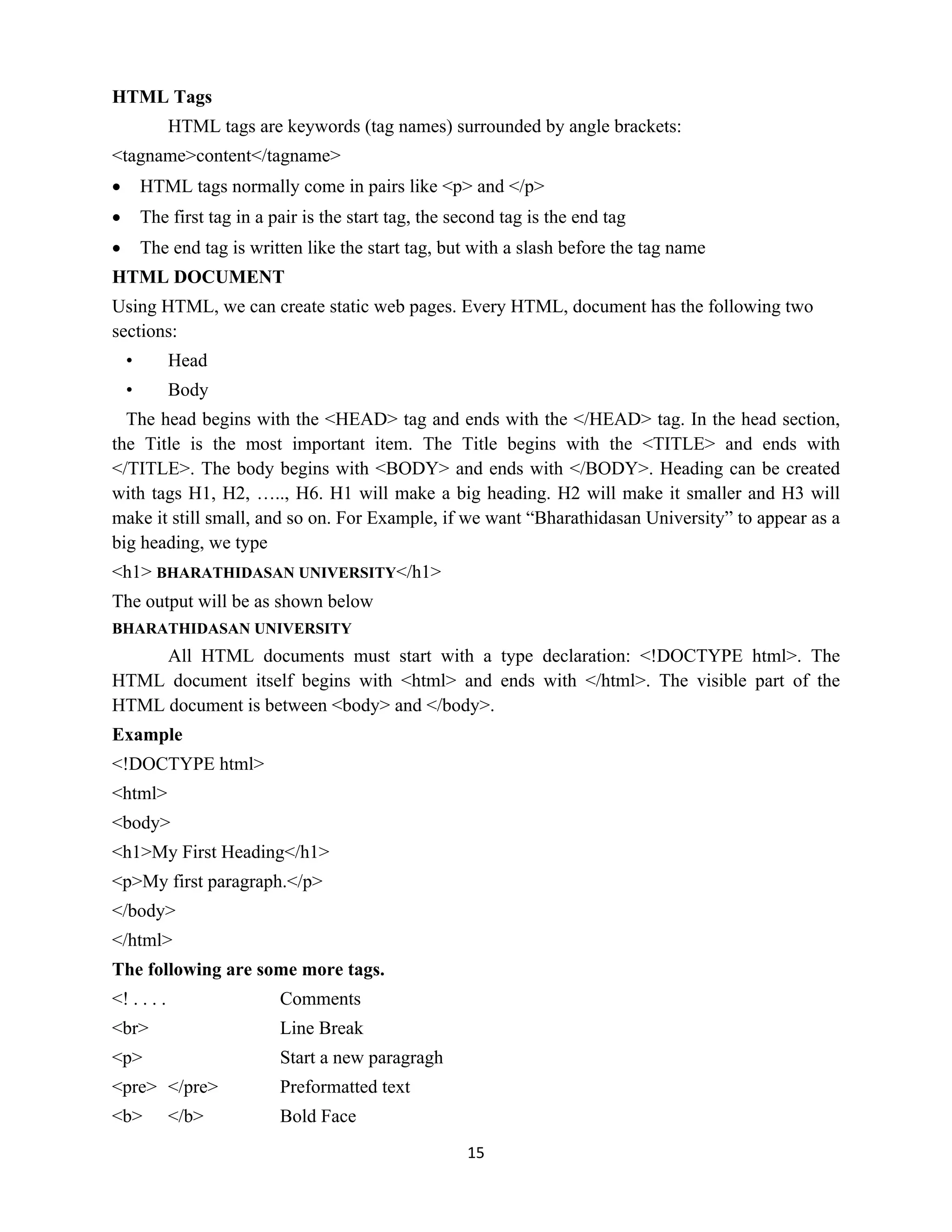 15
HTML Tags
HTML tags are keywords (tag names) surrounded by angle brackets:
<tagname>content</tagname>
 HTML tags normally come in pairs like <p> and </p>
 The first tag in a pair is the start tag, the second tag is the end tag
 The end tag is written like the start tag, but with a slash before the tag name
HTML DOCUMENT
Using HTML, we can create static web pages. Every HTML, document has the following two
sections:
• Head
• Body
The head begins with the <HEAD> tag and ends with the </HEAD> tag. In the head section,
the Title is the most important item. The Title begins with the <TITLE> and ends with
</TITLE>. The body begins with <BODY> and ends with </BODY>. Heading can be created
with tags H1, H2, ….., H6. H1 will make a big heading. H2 will make it smaller and H3 will
make it still small, and so on. For Example, if we want “Bharathidasan University” to appear as a
big heading, we type
<h1> BHARATHIDASAN UNIVERSITY</h1>
The output will be as shown below
BHARATHIDASAN UNIVERSITY
All HTML documents must start with a type declaration: <!DOCTYPE html>. The
HTML document itself begins with <html> and ends with </html>. The visible part of the
HTML document is between <body> and </body>.
Example
<!DOCTYPE html>
<html>
<body>
<h1>My First Heading</h1>
<p>My first paragraph.</p>
</body>
</html>
The following are some more tags.
<! . . . . Comments
<br> Line Break
<p> Start a new paragragh
<pre> </pre> Preformatted text
<b> </b> Bold Face
 