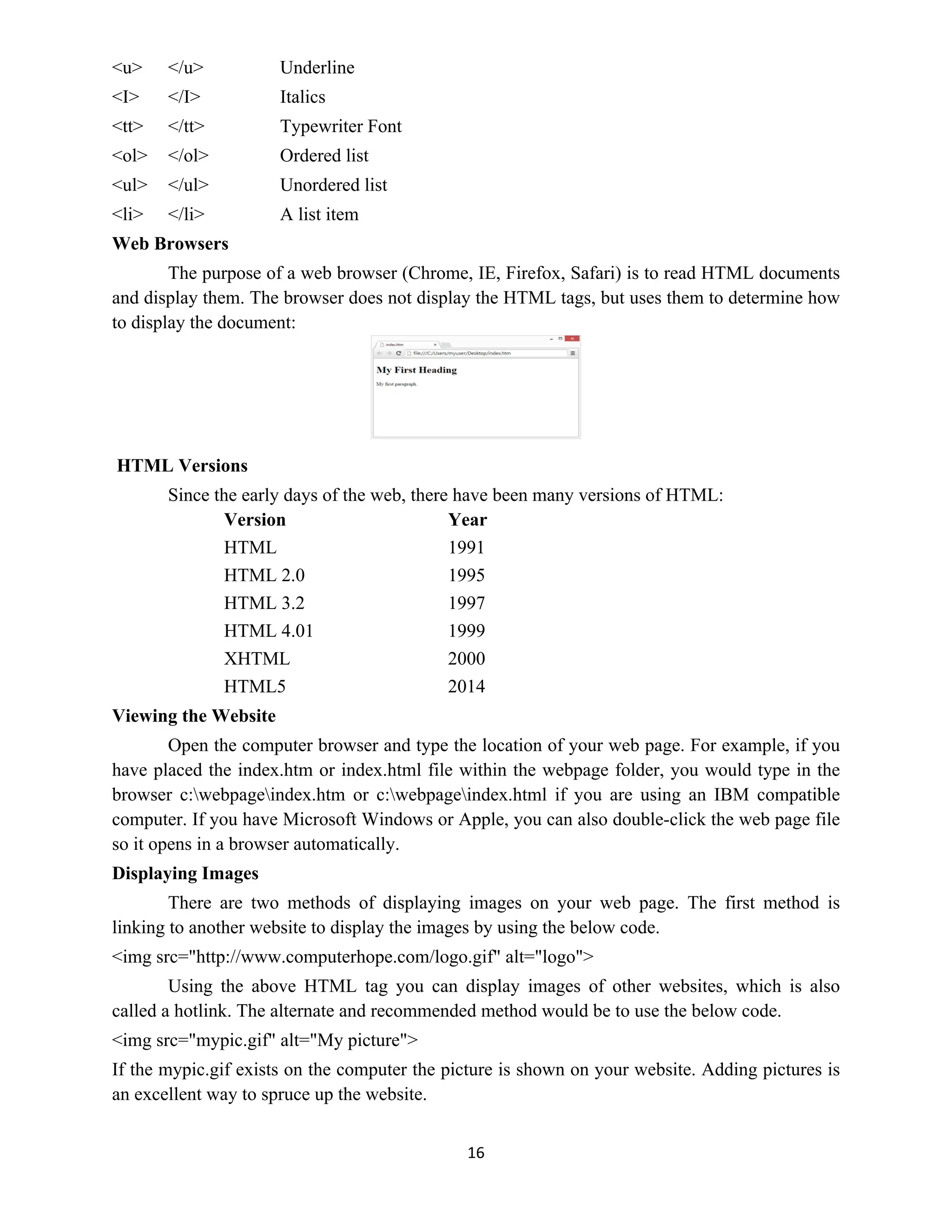 16
<u> </u> Underline
<I> </I> Italics
<tt> </tt> Typewriter Font
<ol> </ol> Ordered list
<ul> </ul> Unordered list
<li> </li> A list item
Web Browsers
The purpose of a web browser (Chrome, IE, Firefox, Safari) is to read HTML documents
and display them. The browser does not display the HTML tags, but uses them to determine how
to display the document:
HTML Versions
Since the early days of the web, there have been many versions of HTML:
Version Year
HTML 1991
HTML 2.0 1995
HTML 3.2 1997
HTML 4.01 1999
XHTML 2000
HTML5 2014
Viewing the Website
Open the computer browser and type the location of your web page. For example, if you
have placed the index.htm or index.html file within the webpage folder, you would type in the
browser c:webpageindex.htm or c:webpageindex.html if you are using an IBM compatible
computer. If you have Microsoft Windows or Apple, you can also double-click the web page file
so it opens in a browser automatically.
Displaying Images
There are two methods of displaying images on your web page. The first method is
linking to another website to display the images by using the below code.
<img src="http://www.computerhope.com/logo.gif" alt="logo">
Using the above HTML tag you can display images of other websites, which is also
called a hotlink. The alternate and recommended method would be to use the below code.
<img src="mypic.gif" alt="My picture">
If the mypic.gif exists on the computer the picture is shown on your website. Adding pictures is
an excellent way to spruce up the website.
 