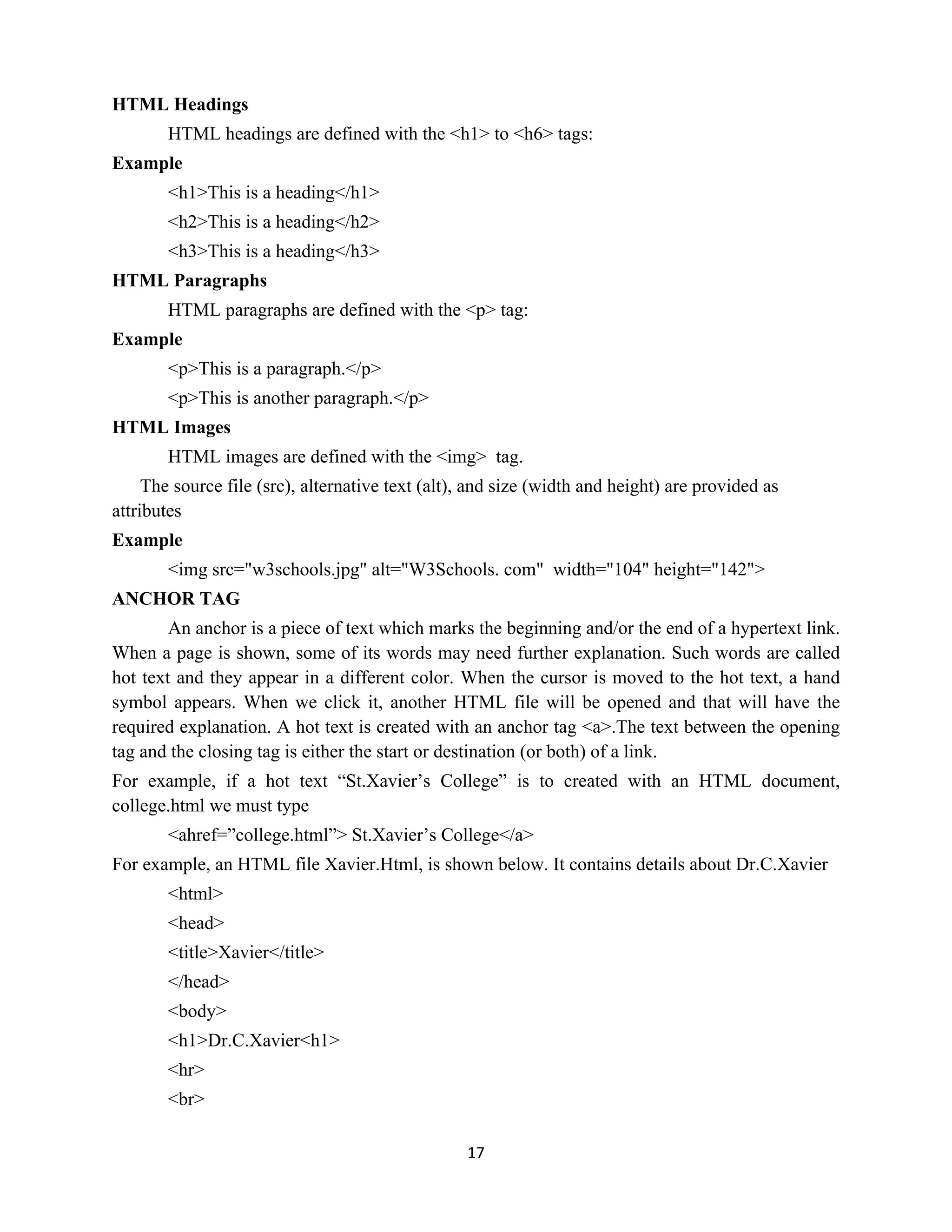 17
HTML Headings
HTML headings are defined with the <h1> to <h6> tags:
Example
<h1>This is a heading</h1>
<h2>This is a heading</h2>
<h3>This is a heading</h3>
HTML Paragraphs
HTML paragraphs are defined with the <p> tag:
Example
<p>This is a paragraph.</p>
<p>This is another paragraph.</p>
HTML Images
HTML images are defined with the <img> tag.
The source file (src), alternative text (alt), and size (width and height) are provided as
attributes
Example
<img src="w3schools.jpg" alt="W3Schools. com" width="104" height="142">
ANCHOR TAG
An anchor is a piece of text which marks the beginning and/or the end of a hypertext link.
When a page is shown, some of its words may need further explanation. Such words are called
hot text and they appear in a different color. When the cursor is moved to the hot text, a hand
symbol appears. When we click it, another HTML file will be opened and that will have the
required explanation. A hot text is created with an anchor tag <a>.The text between the opening
tag and the closing tag is either the start or destination (or both) of a link.
For example, if a hot text “St.Xavier’s College” is to created with an HTML document,
college.html we must type
<ahref=”college.html”> St.Xavier’s College</a>
For example, an HTML file Xavier.Html, is shown below. It contains details about Dr.C.Xavier
<html>
<head>
<title>Xavier</title>
</head>
<body>
<h1>Dr.C.Xavier<h1>
<hr>
<br>
 