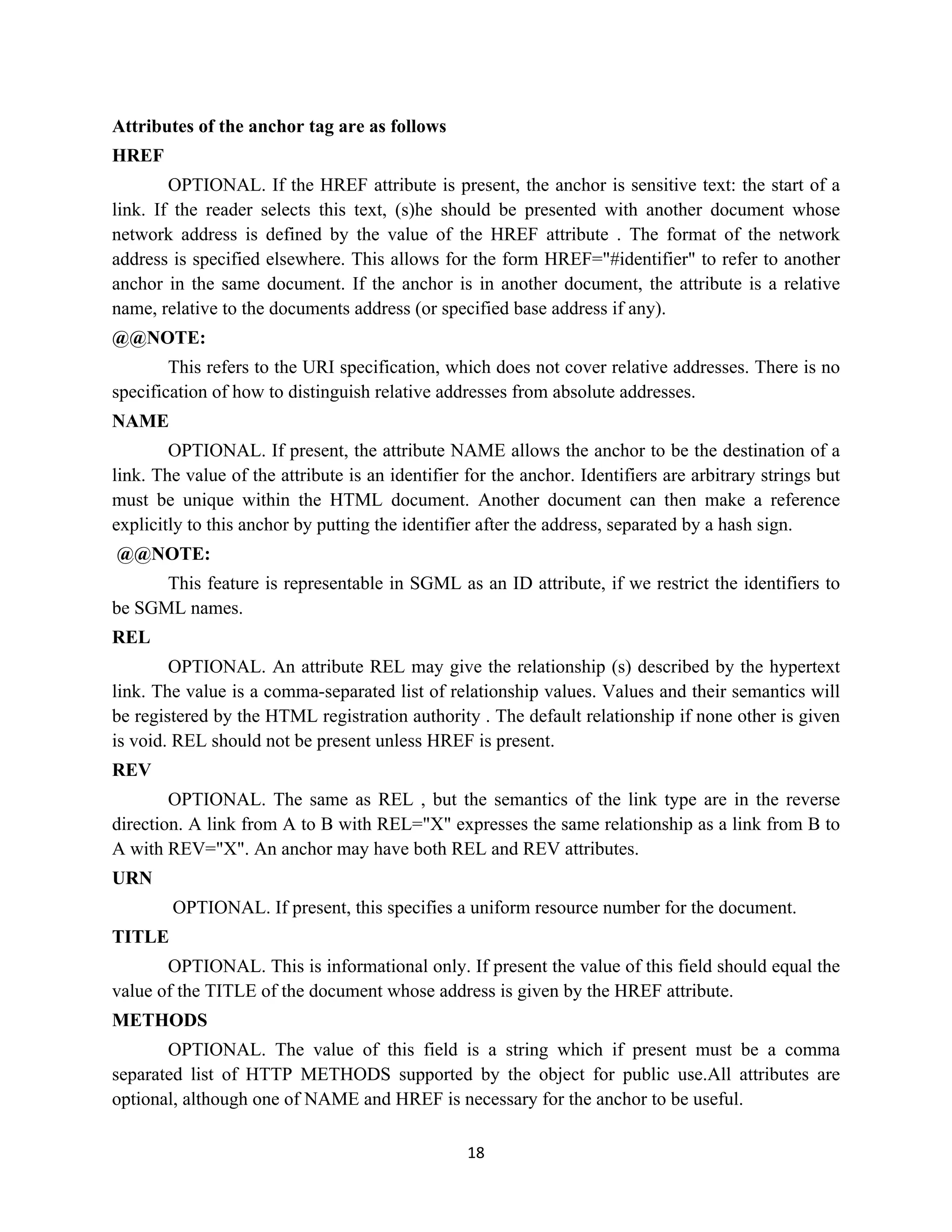 18
Attributes of the anchor tag are as follows
HREF
OPTIONAL. If the HREF attribute is present, the anchor is sensitive text: the start of a
link. If the reader selects this text, (s)he should be presented with another document whose
network address is defined by the value of the HREF attribute . The format of the network
address is specified elsewhere. This allows for the form HREF="#identifier" to refer to another
anchor in the same document. If the anchor is in another document, the attribute is a relative
name, relative to the documents address (or specified base address if any).
@@NOTE:
This refers to the URI specification, which does not cover relative addresses. There is no
specification of how to distinguish relative addresses from absolute addresses.
NAME
OPTIONAL. If present, the attribute NAME allows the anchor to be the destination of a
link. The value of the attribute is an identifier for the anchor. Identifiers are arbitrary strings but
must be unique within the HTML document. Another document can then make a reference
explicitly to this anchor by putting the identifier after the address, separated by a hash sign.
@@NOTE:
This feature is representable in SGML as an ID attribute, if we restrict the identifiers to
be SGML names.
REL
OPTIONAL. An attribute REL may give the relationship (s) described by the hypertext
link. The value is a comma-separated list of relationship values. Values and their semantics will
be registered by the HTML registration authority . The default relationship if none other is given
is void. REL should not be present unless HREF is present.
REV
OPTIONAL. The same as REL , but the semantics of the link type are in the reverse
direction. A link from A to B with REL="X" expresses the same relationship as a link from B to
A with REV="X". An anchor may have both REL and REV attributes.
URN
OPTIONAL. If present, this specifies a uniform resource number for the document.
TITLE
OPTIONAL. This is informational only. If present the value of this field should equal the
value of the TITLE of the document whose address is given by the HREF attribute.
METHODS
OPTIONAL. The value of this field is a string which if present must be a comma
separated list of HTTP METHODS supported by the object for public use.All attributes are
optional, although one of NAME and HREF is necessary for the anchor to be useful.
 