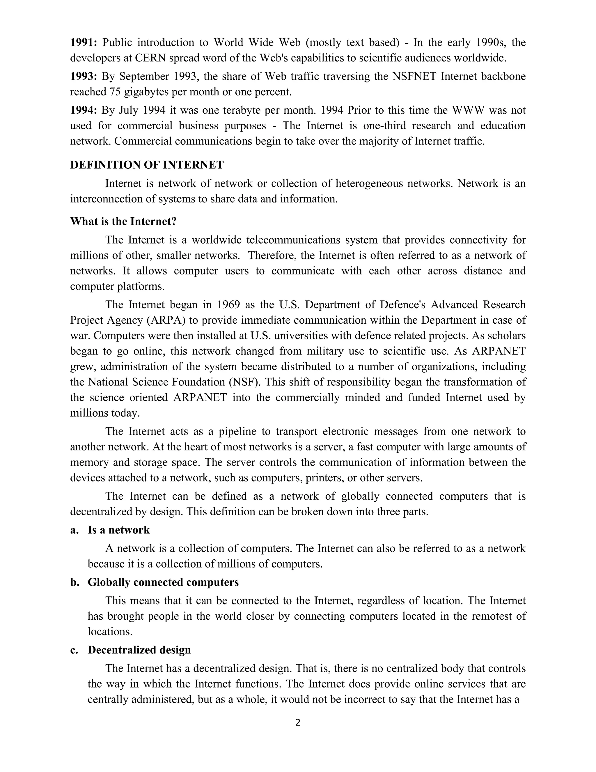2
1991: Public introduction to World Wide Web (mostly text based) - In the early 1990s, the
developers at CERN spread word of the Web's capabilities to scientific audiences worldwide.
1993: By September 1993, the share of Web traffic traversing the NSFNET Internet backbone
reached 75 gigabytes per month or one percent.
1994: By July 1994 it was one terabyte per month. 1994 Prior to this time the WWW was not
used for commercial business purposes - The Internet is one-third research and education
network. Commercial communications begin to take over the majority of Internet traffic.
DEFINITION OF INTERNET
Internet is network of network or collection of heterogeneous networks. Network is an
interconnection of systems to share data and information.
What is the Internet?
The Internet is a worldwide telecommunications system that provides connectivity for
millions of other, smaller networks. Therefore, the Internet is often referred to as a network of
networks. It allows computer users to communicate with each other across distance and
computer platforms.
The Internet began in 1969 as the U.S. Department of Defence's Advanced Research
Project Agency (ARPA) to provide immediate communication within the Department in case of
war. Computers were then installed at U.S. universities with defence related projects. As scholars
began to go online, this network changed from military use to scientific use. As ARPANET
grew, administration of the system became distributed to a number of organizations, including
the National Science Foundation (NSF). This shift of responsibility began the transformation of
the science oriented ARPANET into the commercially minded and funded Internet used by
millions today.
The Internet acts as a pipeline to transport electronic messages from one network to
another network. At the heart of most networks is a server, a fast computer with large amounts of
memory and storage space. The server controls the communication of information between the
devices attached to a network, such as computers, printers, or other servers.
The Internet can be defined as a network of globally connected computers that is
decentralized by design. This definition can be broken down into three parts.
a. Is a network
A network is a collection of computers. The Internet can also be referred to as a network
because it is a collection of millions of computers.
b. Globally connected computers
This means that it can be connected to the Internet, regardless of location. The Internet
has brought people in the world closer by connecting computers located in the remotest of
locations.
c. Decentralized design
The Internet has a decentralized design. That is, there is no centralized body that controls
the way in which the Internet functions. The Internet does provide online services that are
centrally administered, but as a whole, it would not be incorrect to say that the Internet has a
 
