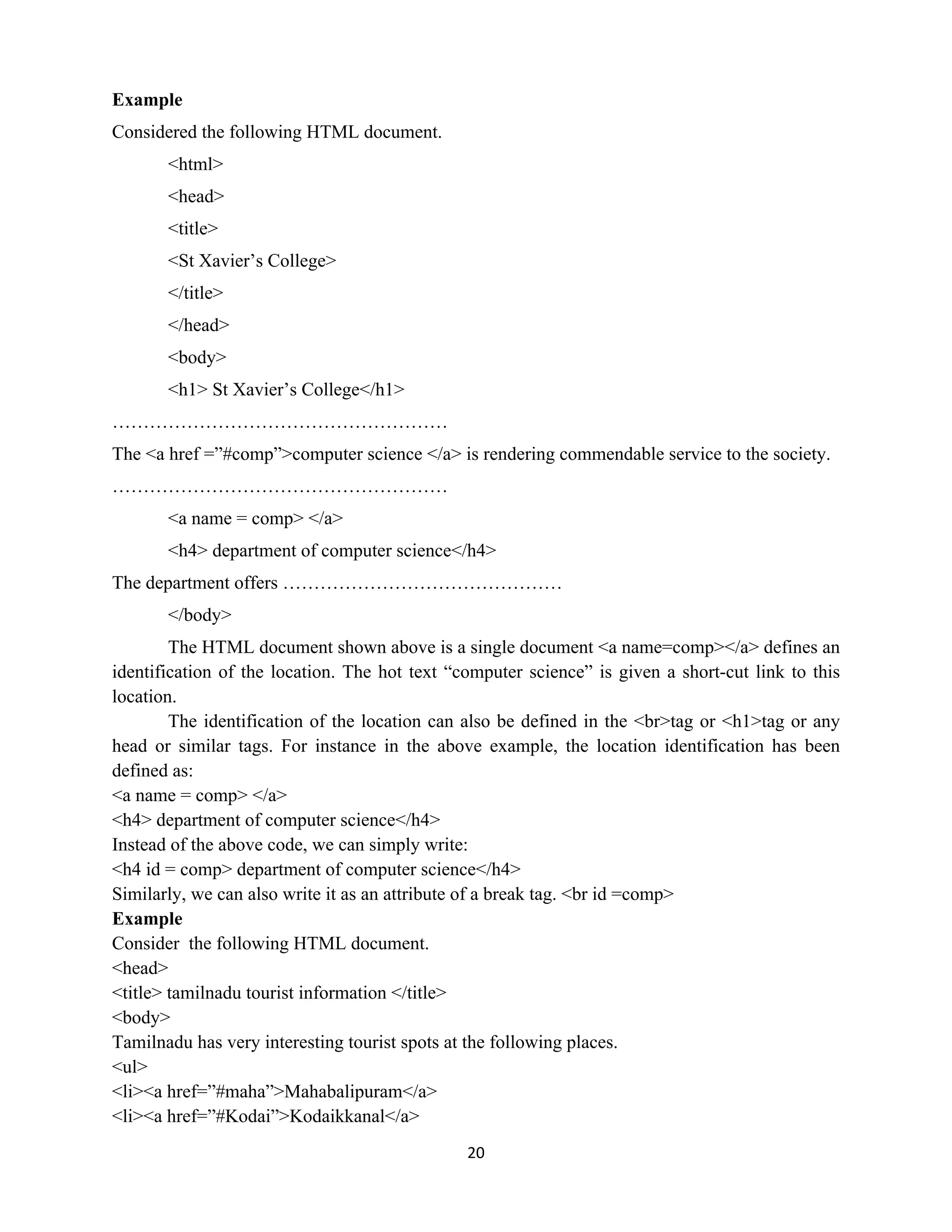 20
Example
Considered the following HTML document.
<html>
<head>
<title>
<St Xavier’s College>
</title>
</head>
<body>
<h1> St Xavier’s College</h1>
………………………………………………
The <a href =”#comp”>computer science </a> is rendering commendable service to the society.
………………………………………………
<a name = comp> </a>
<h4> department of computer science</h4>
The department offers ………………………………………
</body>
The HTML document shown above is a single document <a name=comp></a> defines an
identification of the location. The hot text “computer science” is given a short-cut link to this
location.
The identification of the location can also be defined in the <br>tag or <h1>tag or any
head or similar tags. For instance in the above example, the location identification has been
defined as:
<a name = comp> </a>
<h4> department of computer science</h4>
Instead of the above code, we can simply write:
<h4 id = comp> department of computer science</h4>
Similarly, we can also write it as an attribute of a break tag. <br id =comp>
Example
Consider the following HTML document.
<head>
<title> tamilnadu tourist information </title>
<body>
Tamilnadu has very interesting tourist spots at the following places.
<ul>
<li><a href=”#maha”>Mahabalipuram</a>
<li><a href=”#Kodai”>Kodaikkanal</a>
 