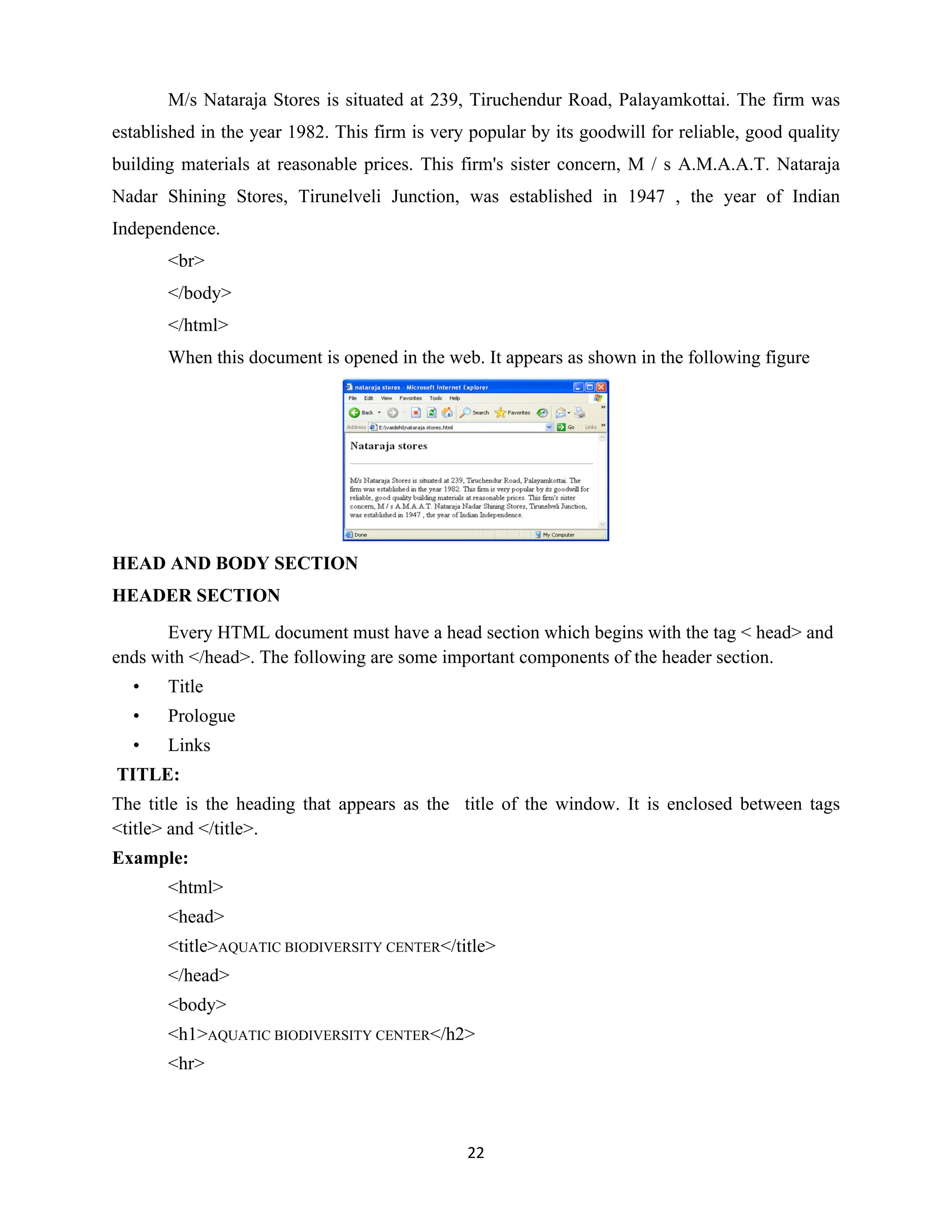 22
M/s Nataraja Stores is situated at 239, Tiruchendur Road, Palayamkottai. The firm was
established in the year 1982. This firm is very popular by its goodwill for reliable, good quality
building materials at reasonable prices. This firm's sister concern, M / s A.M.A.A.T. Nataraja
Nadar Shining Stores, Tirunelveli Junction, was established in 1947 , the year of Indian
Independence.
<br>
</body>
</html>
When this document is opened in the web. It appears as shown in the following figure
HEAD AND BODY SECTION
HEADER SECTION
Every HTML document must have a head section which begins with the tag < head> and
ends with </head>. The following are some important components of the header section.
• Title
• Prologue
• Links
TITLE:
The title is the heading that appears as the title of the window. It is enclosed between tags
<title> and </title>.
Example:
<html>
<head>
<title>AQUATIC BIODIVERSITY CENTER</title>
</head>
<body>
<h1>AQUATIC BIODIVERSITY CENTER</h2>
<hr>
 