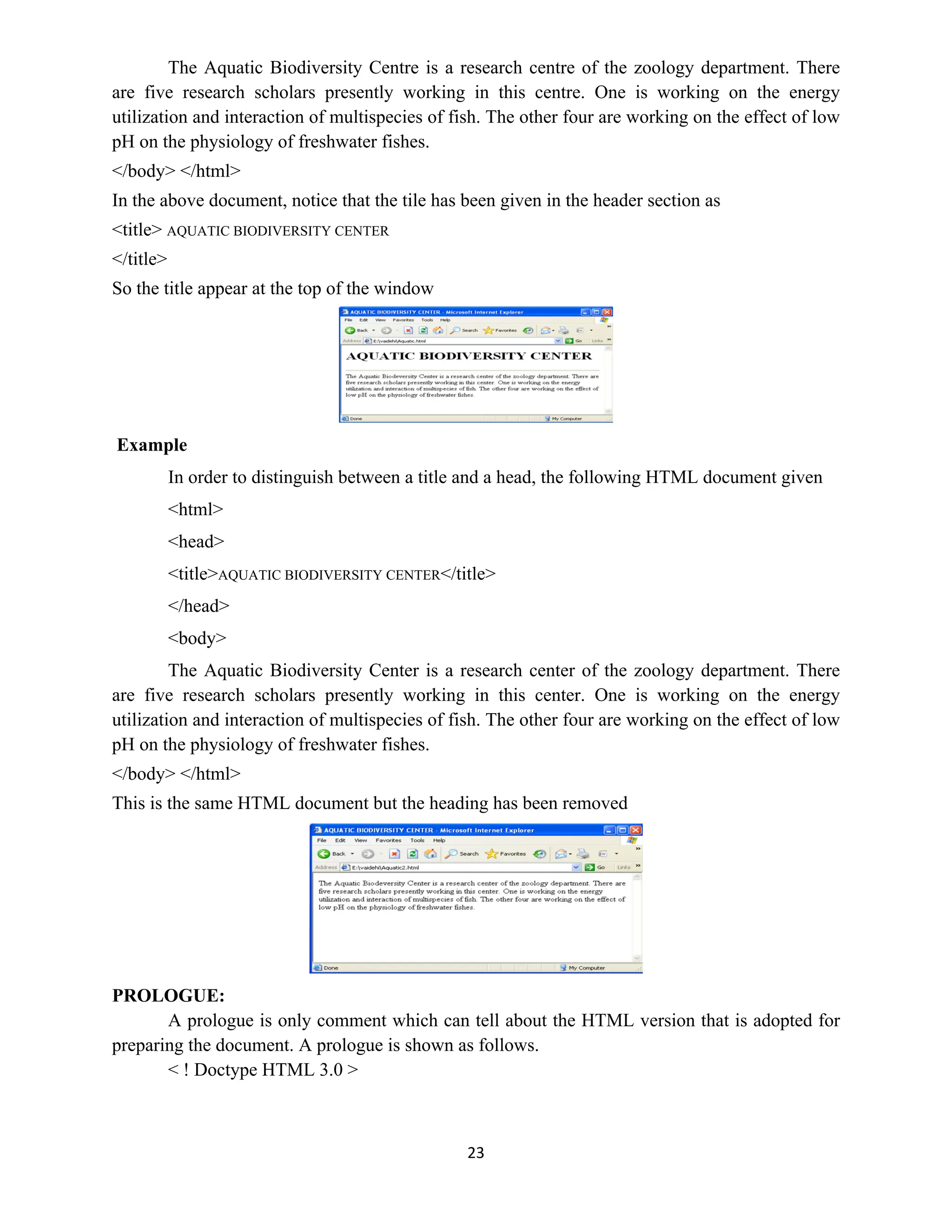 23
The Aquatic Biodiversity Centre is a research centre of the zoology department. There
are five research scholars presently working in this centre. One is working on the energy
utilization and interaction of multispecies of fish. The other four are working on the effect of low
pH on the physiology of freshwater fishes.
</body> </html>
In the above document, notice that the tile has been given in the header section as
<title> AQUATIC BIODIVERSITY CENTER
</title>
So the title appear at the top of the window
Example
In order to distinguish between a title and a head, the following HTML document given
<html>
<head>
<title>AQUATIC BIODIVERSITY CENTER</title>
</head>
<body>
The Aquatic Biodiversity Center is a research center of the zoology department. There
are five research scholars presently working in this center. One is working on the energy
utilization and interaction of multispecies of fish. The other four are working on the effect of low
pH on the physiology of freshwater fishes.
</body> </html>
This is the same HTML document but the heading has been removed
PROLOGUE:
A prologue is only comment which can tell about the HTML version that is adopted for
preparing the document. A prologue is shown as follows.
< ! Doctype HTML 3.0 >
 