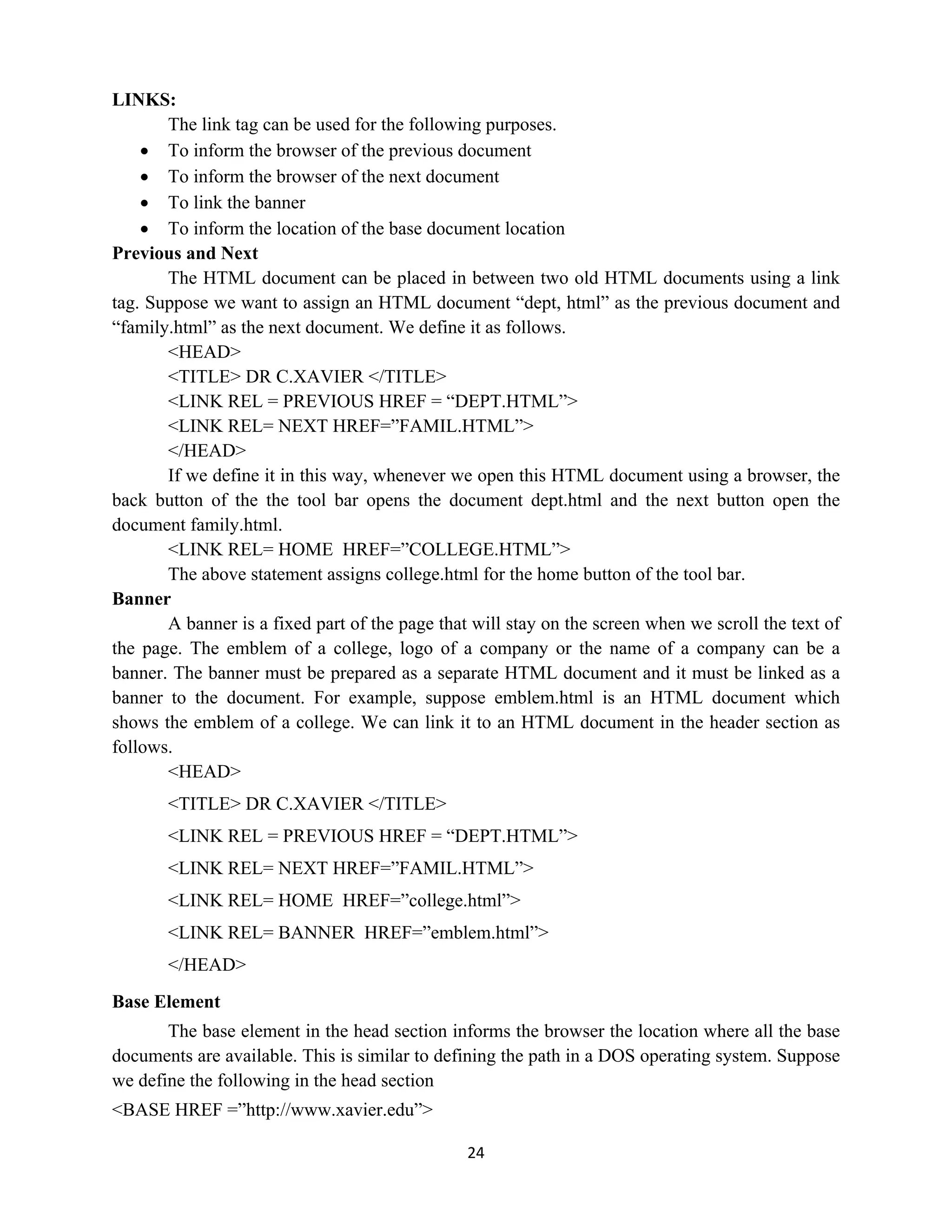 24
LINKS:
The link tag can be used for the following purposes.
 To inform the browser of the previous document
 To inform the browser of the next document
 To link the banner
 To inform the location of the base document location
Previous and Next
The HTML document can be placed in between two old HTML documents using a link
tag. Suppose we want to assign an HTML document “dept, html” as the previous document and
“family.html” as the next document. We define it as follows.
<HEAD>
<TITLE> DR C.XAVIER </TITLE>
<LINK REL = PREVIOUS HREF = “DEPT.HTML”>
<LINK REL= NEXT HREF=”FAMIL.HTML”>
</HEAD>
If we define it in this way, whenever we open this HTML document using a browser, the
back button of the the tool bar opens the document dept.html and the next button open the
document family.html.
<LINK REL= HOME HREF=”COLLEGE.HTML”>
The above statement assigns college.html for the home button of the tool bar.
Banner
A banner is a fixed part of the page that will stay on the screen when we scroll the text of
the page. The emblem of a college, logo of a company or the name of a company can be a
banner. The banner must be prepared as a separate HTML document and it must be linked as a
banner to the document. For example, suppose emblem.html is an HTML document which
shows the emblem of a college. We can link it to an HTML document in the header section as
follows.
<HEAD>
<TITLE> DR C.XAVIER </TITLE>
<LINK REL = PREVIOUS HREF = “DEPT.HTML”>
<LINK REL= NEXT HREF=”FAMIL.HTML”>
<LINK REL= HOME HREF=”college.html”>
<LINK REL= BANNER HREF=”emblem.html”>
</HEAD>
Base Element
The base element in the head section informs the browser the location where all the base
documents are available. This is similar to defining the path in a DOS operating system. Suppose
we define the following in the head section
<BASE HREF =”http://www.xavier.edu”>
 