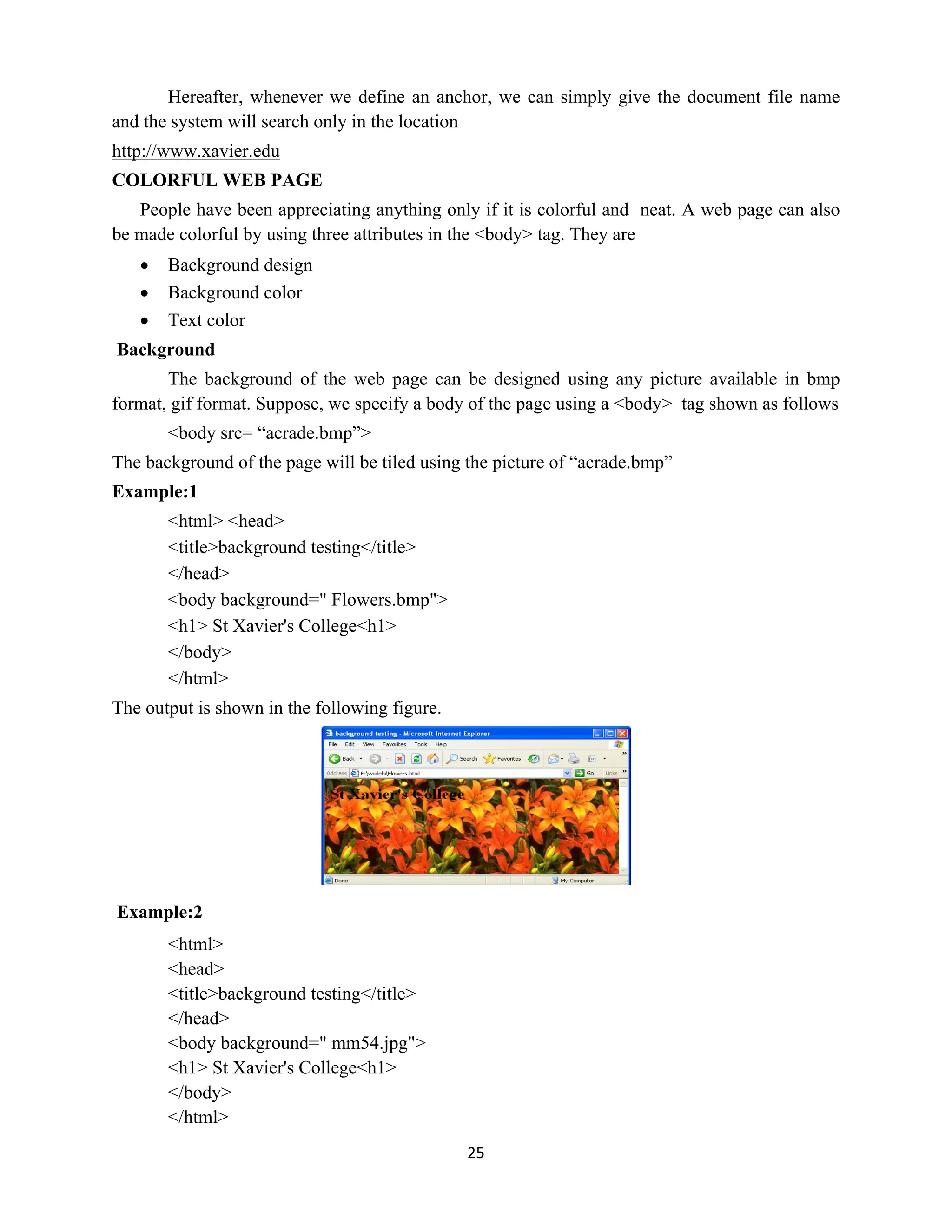 25
Hereafter, whenever we define an anchor, we can simply give the document file name
and the system will search only in the location
http://www.xavier.edu
COLORFUL WEB PAGE
People have been appreciating anything only if it is colorful and neat. A web page can also
be made colorful by using three attributes in the <body> tag. They are
 Background design
 Background color
 Text color
Background
The background of the web page can be designed using any picture available in bmp
format, gif format. Suppose, we specify a body of the page using a <body> tag shown as follows
<body src= “acrade.bmp”>
The background of the page will be tiled using the picture of “acrade.bmp”
Example:1
<html> <head>
<title>background testing</title>
</head>
<body background=" Flowers.bmp">
<h1> St Xavier's College<h1>
</body>
</html>
The output is shown in the following figure.
Example:2
<html>
<head>
<title>background testing</title>
</head>
<body background=" mm54.jpg">
<h1> St Xavier's College<h1>
</body>
</html>
 