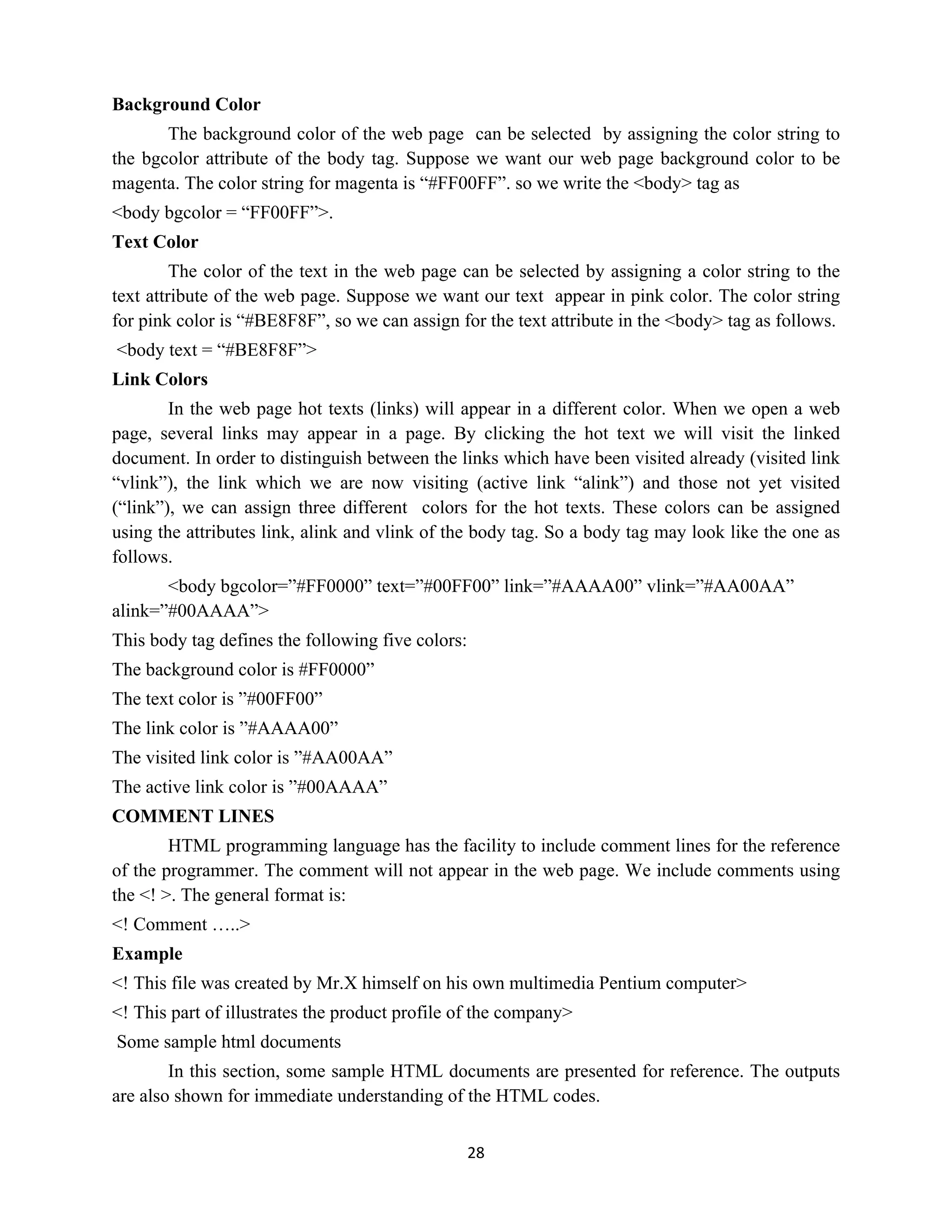 28
Background Color
The background color of the web page can be selected by assigning the color string to
the bgcolor attribute of the body tag. Suppose we want our web page background color to be
magenta. The color string for magenta is “#FF00FF”. so we write the <body> tag as
<body bgcolor = “FF00FF”>.
Text Color
The color of the text in the web page can be selected by assigning a color string to the
text attribute of the web page. Suppose we want our text appear in pink color. The color string
for pink color is “#BE8F8F”, so we can assign for the text attribute in the <body> tag as follows.
<body text = “#BE8F8F”>
Link Colors
In the web page hot texts (links) will appear in a different color. When we open a web
page, several links may appear in a page. By clicking the hot text we will visit the linked
document. In order to distinguish between the links which have been visited already (visited link
“vlink”), the link which we are now visiting (active link “alink”) and those not yet visited
(“link”), we can assign three different colors for the hot texts. These colors can be assigned
using the attributes link, alink and vlink of the body tag. So a body tag may look like the one as
follows.
<body bgcolor=”#FF0000” text=”#00FF00” link=”#AAAA00” vlink=”#AA00AA”
alink=”#00AAAA”>
This body tag defines the following five colors:
The background color is #FF0000”
The text color is ”#00FF00”
The link color is ”#AAAA00”
The visited link color is ”#AA00AA”
The active link color is ”#00AAAA”
COMMENT LINES
HTML programming language has the facility to include comment lines for the reference
of the programmer. The comment will not appear in the web page. We include comments using
the <! >. The general format is:
<! Comment …..>
Example
<! This file was created by Mr.X himself on his own multimedia Pentium computer>
<! This part of illustrates the product profile of the company>
Some sample html documents
In this section, some sample HTML documents are presented for reference. The outputs
are also shown for immediate understanding of the HTML codes.
 