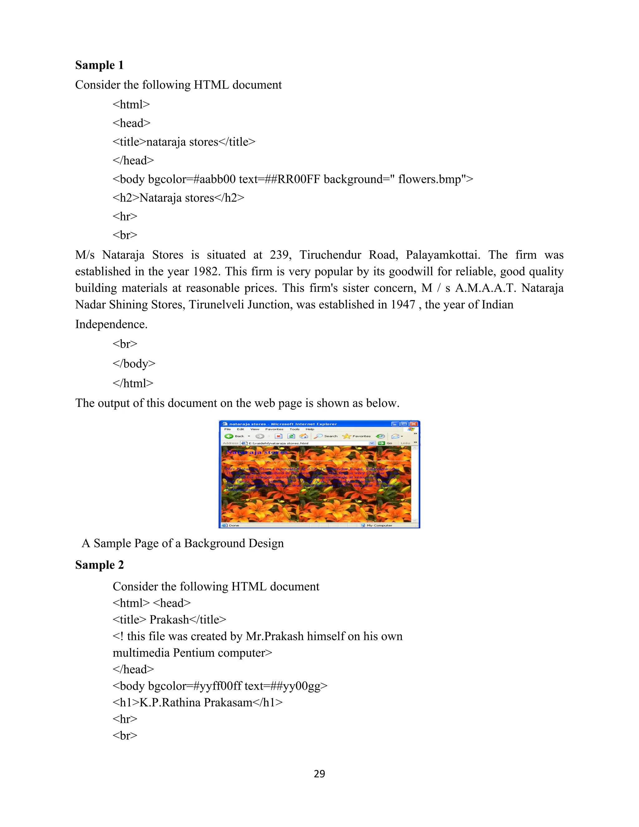 29
Sample 1
Consider the following HTML document
<html>
<head>
<title>nataraja stores</title>
</head>
<body bgcolor=#aabb00 text=##RR00FF background=" flowers.bmp">
<h2>Nataraja stores</h2>
<hr>
<br>
M/s Nataraja Stores is situated at 239, Tiruchendur Road, Palayamkottai. The firm was
established in the year 1982. This firm is very popular by its goodwill for reliable, good quality
building materials at reasonable prices. This firm's sister concern, M / s A.M.A.A.T. Nataraja
Nadar Shining Stores, Tirunelveli Junction, was established in 1947 , the year of Indian
Independence.
<br>
</body>
</html>
The output of this document on the web page is shown as below.
A Sample Page of a Background Design
Sample 2
Consider the following HTML document
<html> <head>
<title> Prakash</title>
<! this file was created by Mr.Prakash himself on his own
multimedia Pentium computer>
</head>
<body bgcolor=#yyff00ff text=##yy00gg>
<h1>K.P.Rathina Prakasam</h1>
<hr>
<br>
 