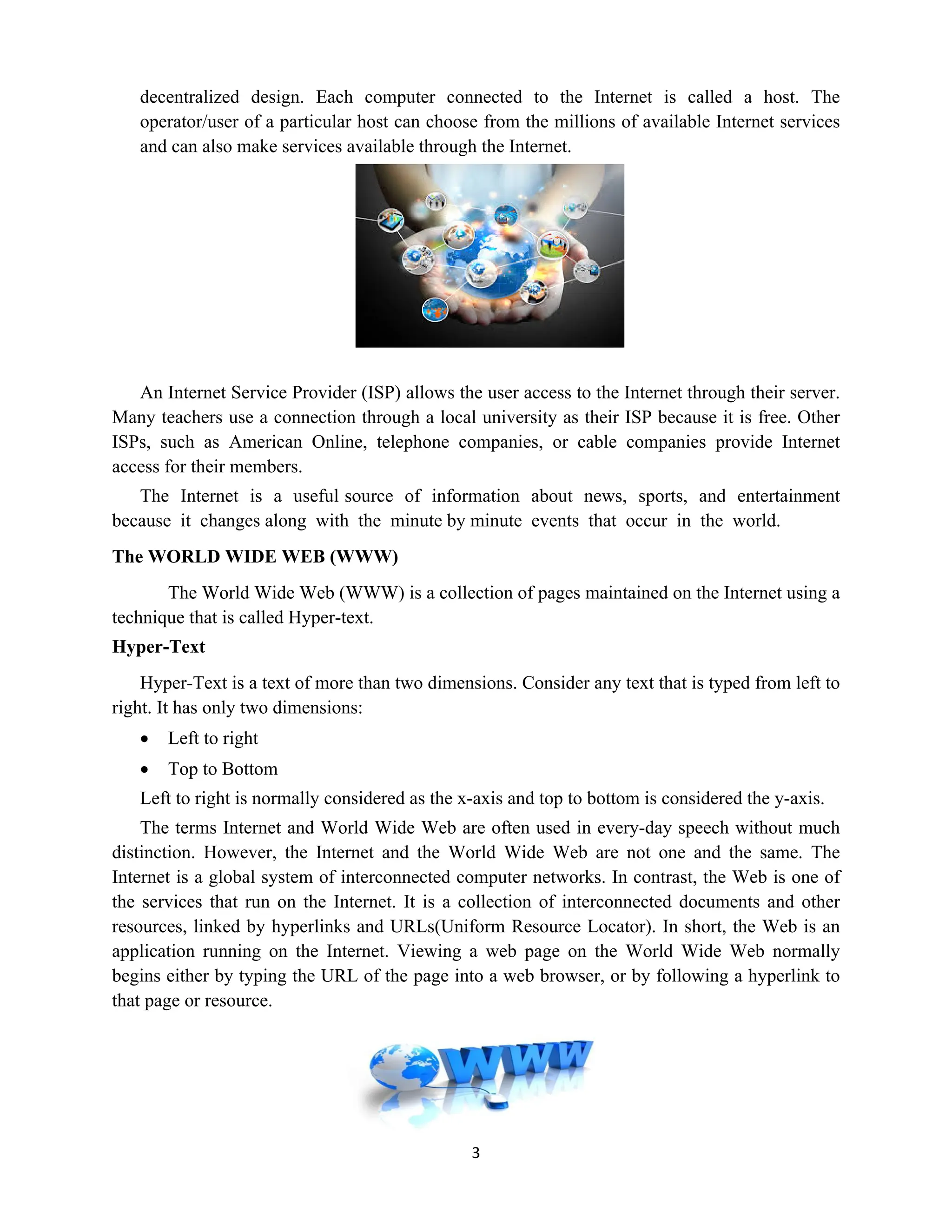 3
decentralized design. Each computer connected to the Internet is called a host. The
operator/user of a particular host can choose from the millions of available Internet services
and can also make services available through the Internet.
An Internet Service Provider (ISP) allows the user access to the Internet through their server.
Many teachers use a connection through a local university as their ISP because it is free. Other
ISPs, such as American Online, telephone companies, or cable companies provide Internet
access for their members.
The Internet is a useful source of information about news, sports, and entertainment
because it changes along with the minute by minute events that occur in the world.
The WORLD WIDE WEB (WWW)
The World Wide Web (WWW) is a collection of pages maintained on the Internet using a
technique that is called Hyper-text.
Hyper-Text
Hyper-Text is a text of more than two dimensions. Consider any text that is typed from left to
right. It has only two dimensions:
 Left to right
 Top to Bottom
Left to right is normally considered as the x-axis and top to bottom is considered the y-axis.
The terms Internet and World Wide Web are often used in every-day speech without much
distinction. However, the Internet and the World Wide Web are not one and the same. The
Internet is a global system of interconnected computer networks. In contrast, the Web is one of
the services that run on the Internet. It is a collection of interconnected documents and other
resources, linked by hyperlinks and URLs(Uniform Resource Locator). In short, the Web is an
application running on the Internet. Viewing a web page on the World Wide Web normally
begins either by typing the URL of the page into a web browser, or by following a hyperlink to
that page or resource.
 