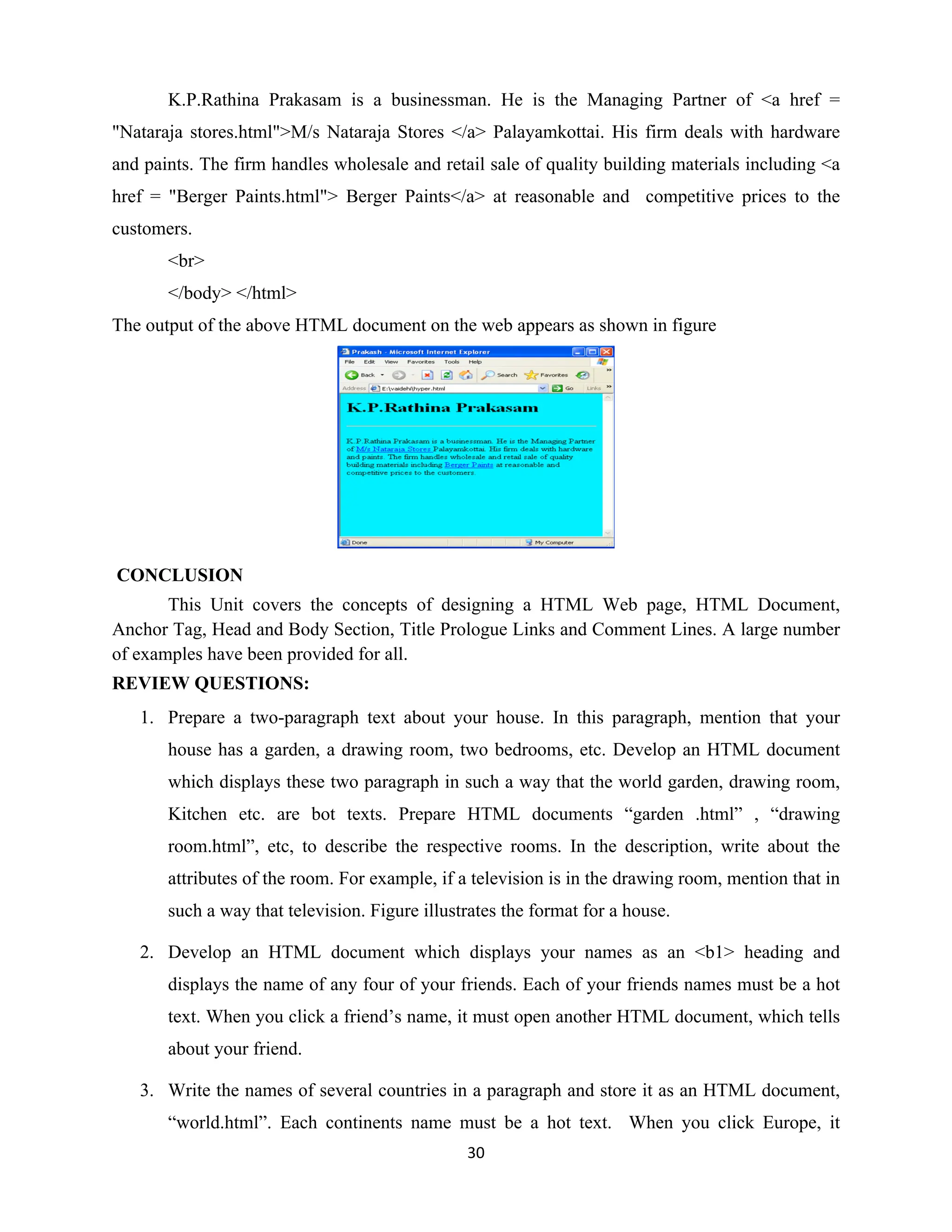 30
K.P.Rathina Prakasam is a businessman. He is the Managing Partner of <a href =
"Nataraja stores.html">M/s Nataraja Stores </a> Palayamkottai. His firm deals with hardware
and paints. The firm handles wholesale and retail sale of quality building materials including <a
href = "Berger Paints.html"> Berger Paints</a> at reasonable and competitive prices to the
customers.
<br>
</body> </html>
The output of the above HTML document on the web appears as shown in figure
CONCLUSION
This Unit covers the concepts of designing a HTML Web page, HTML Document,
Anchor Tag, Head and Body Section, Title Prologue Links and Comment Lines. A large number
of examples have been provided for all.
REVIEW QUESTIONS:
1. Prepare a two-paragraph text about your house. In this paragraph, mention that your
house has a garden, a drawing room, two bedrooms, etc. Develop an HTML document
which displays these two paragraph in such a way that the world garden, drawing room,
Kitchen etc. are bot texts. Prepare HTML documents “garden .html” , “drawing
room.html”, etc, to describe the respective rooms. In the description, write about the
attributes of the room. For example, if a television is in the drawing room, mention that in
such a way that television. Figure illustrates the format for a house.
2. Develop an HTML document which displays your names as an <b1> heading and
displays the name of any four of your friends. Each of your friends names must be a hot
text. When you click a friend’s name, it must open another HTML document, which tells
about your friend.
3. Write the names of several countries in a paragraph and store it as an HTML document,
“world.html”. Each continents name must be a hot text. When you click Europe, it
 