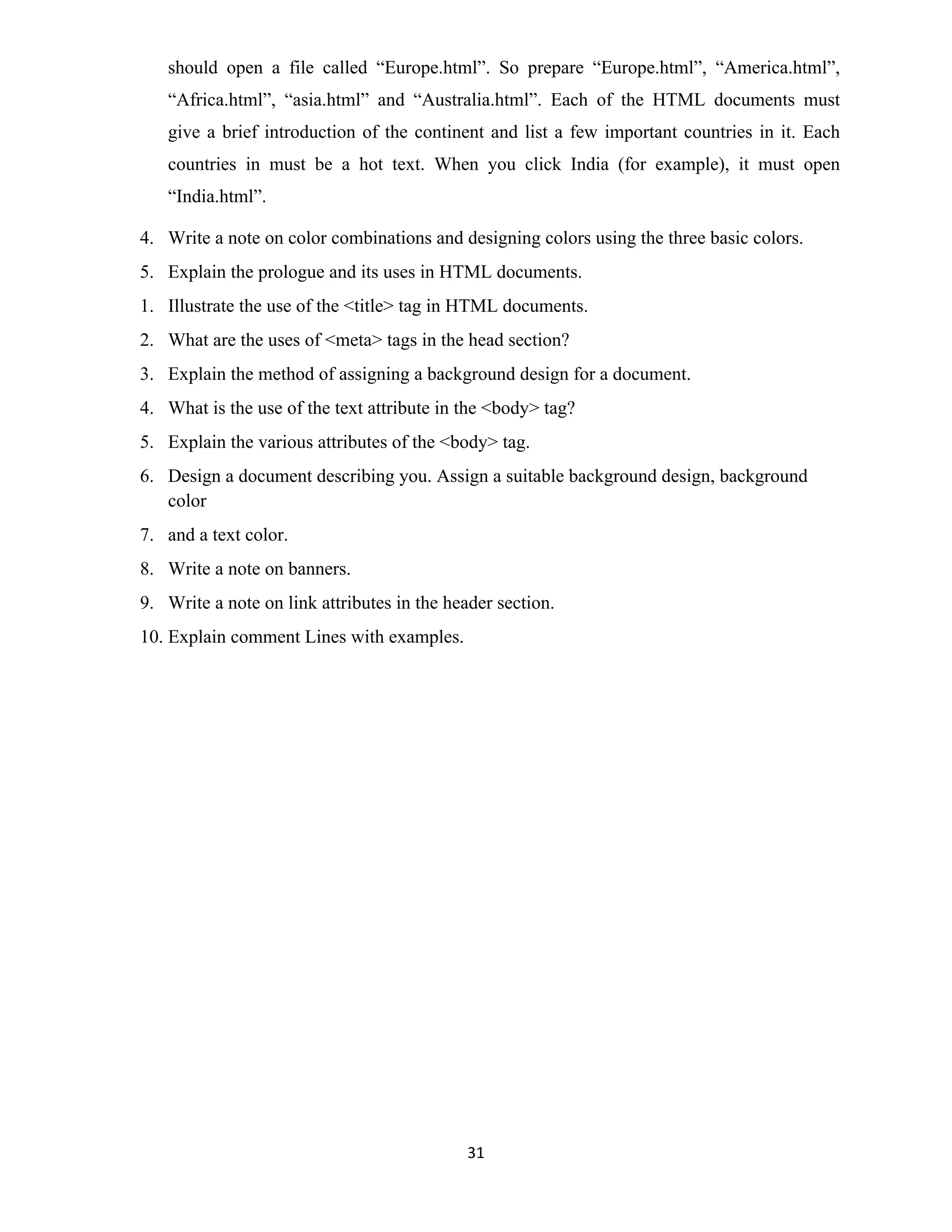 31
should open a file called “Europe.html”. So prepare “Europe.html”, “America.html”,
“Africa.html”, “asia.html” and “Australia.html”. Each of the HTML documents must
give a brief introduction of the continent and list a few important countries in it. Each
countries in must be a hot text. When you click India (for example), it must open
“India.html”.
4. Write a note on color combinations and designing colors using the three basic colors.
5. Explain the prologue and its uses in HTML documents.
1. Illustrate the use of the <title> tag in HTML documents.
2. What are the uses of <meta> tags in the head section?
3. Explain the method of assigning a background design for a document.
4. What is the use of the text attribute in the <body> tag?
5. Explain the various attributes of the <body> tag.
6. Design a document describing you. Assign a suitable background design, background
color
7. and a text color.
8. Write a note on banners.
9. Write a note on link attributes in the header section.
10. Explain comment Lines with examples.
 