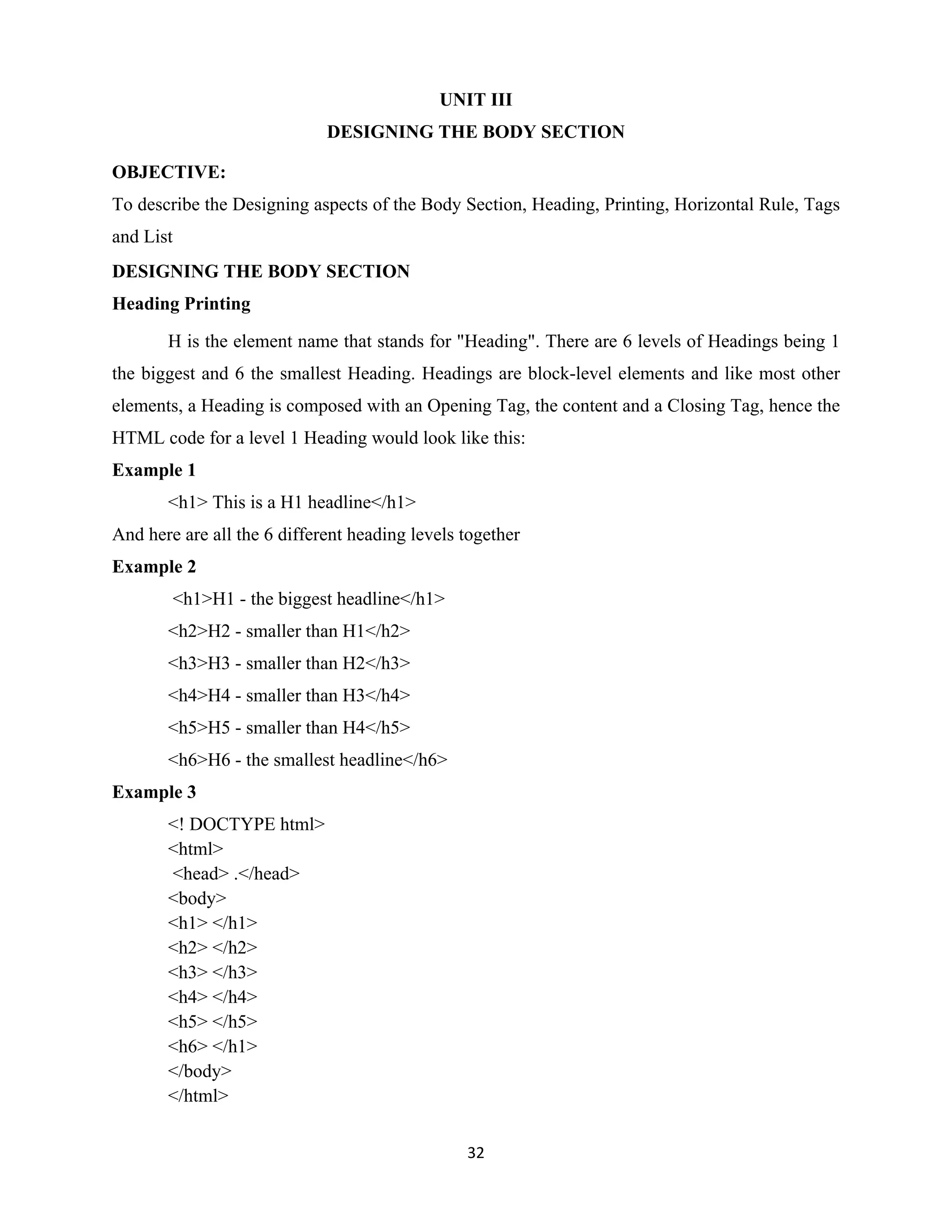 32
UNIT III
DESIGNING THE BODY SECTION
OBJECTIVE:
To describe the Designing aspects of the Body Section, Heading, Printing, Horizontal Rule, Tags
and List
DESIGNING THE BODY SECTION
Heading Printing
H is the element name that stands for "Heading". There are 6 levels of Headings being 1
the biggest and 6 the smallest Heading. Headings are block-level elements and like most other
elements, a Heading is composed with an Opening Tag, the content and a Closing Tag, hence the
HTML code for a level 1 Heading would look like this:
Example 1
<h1> This is a H1 headline</h1>
And here are all the 6 different heading levels together
Example 2
<h1>H1 - the biggest headline</h1>
<h2>H2 - smaller than H1</h2>
<h3>H3 - smaller than H2</h3>
<h4>H4 - smaller than H3</h4>
<h5>H5 - smaller than H4</h5>
<h6>H6 - the smallest headline</h6>
Example 3
<! DOCTYPE html>
<html>
<head> .</head>
<body>
<h1> </h1>
<h2> </h2>
<h3> </h3>
<h4> </h4>
<h5> </h5>
<h6> </h1>
</body>
</html>
 