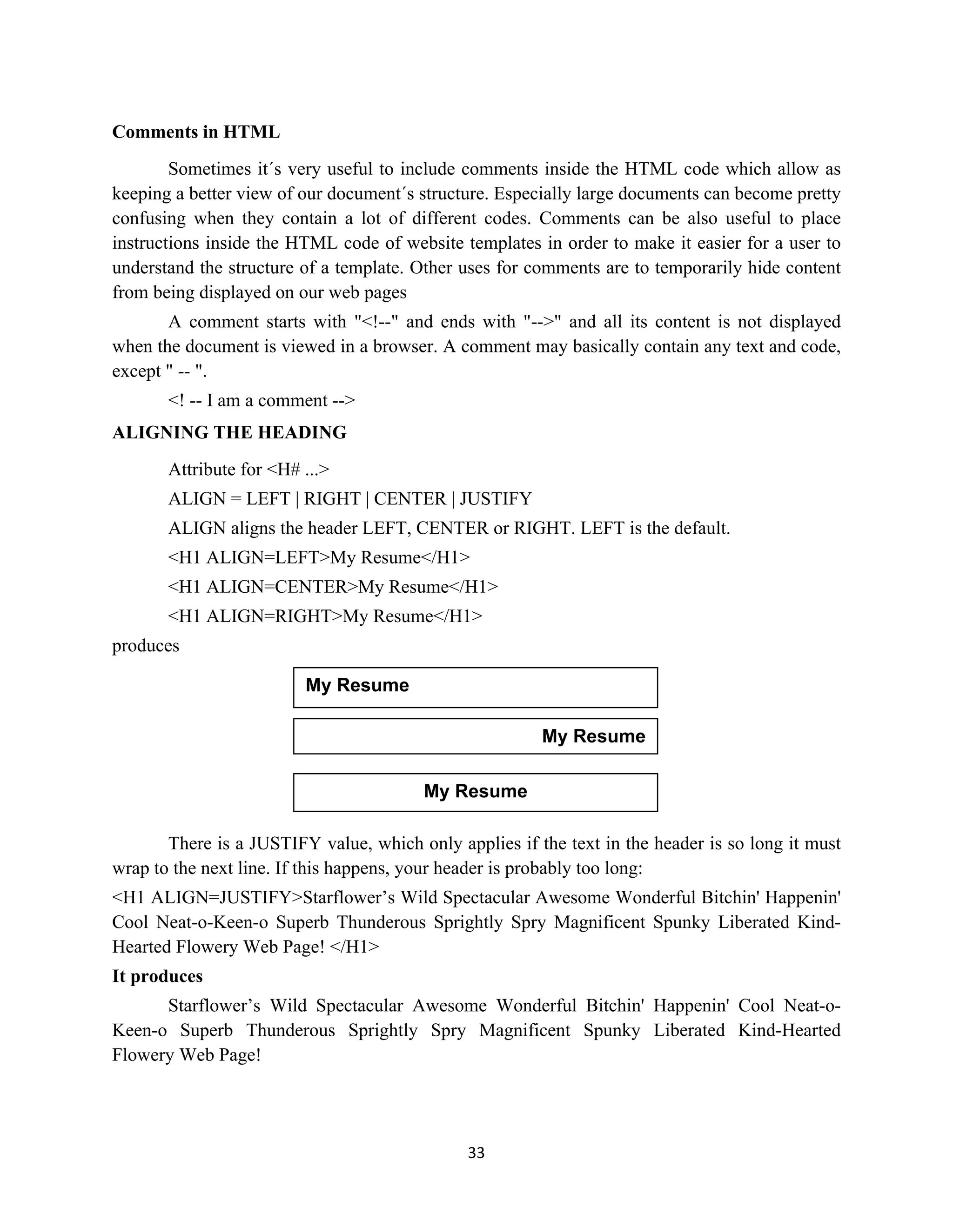 33
Comments in HTML
Sometimes it´s very useful to include comments inside the HTML code which allow as
keeping a better view of our document´s structure. Especially large documents can become pretty
confusing when they contain a lot of different codes. Comments can be also useful to place
instructions inside the HTML code of website templates in order to make it easier for a user to
understand the structure of a template. Other uses for comments are to temporarily hide content
from being displayed on our web pages
A comment starts with "<!--" and ends with "-->" and all its content is not displayed
when the document is viewed in a browser. A comment may basically contain any text and code,
except " -- ".
<! -- I am a comment -->
ALIGNING THE HEADING
Attribute for <H# ...>
ALIGN = LEFT | RIGHT | CENTER | JUSTIFY
ALIGN aligns the header LEFT, CENTER or RIGHT. LEFT is the default.
<H1 ALIGN=LEFT>My Resume</H1>
<H1 ALIGN=CENTER>My Resume</H1>
<H1 ALIGN=RIGHT>My Resume</H1>
produces
There is a JUSTIFY value, which only applies if the text in the header is so long it must
wrap to the next line. If this happens, your header is probably too long:
<H1 ALIGN=JUSTIFY>Starflower’s Wild Spectacular Awesome Wonderful Bitchin' Happenin'
Cool Neat-o-Keen-o Superb Thunderous Sprightly Spry Magnificent Spunky Liberated Kind-
Hearted Flowery Web Page! </H1>
It produces
Starflower’s Wild Spectacular Awesome Wonderful Bitchin' Happenin' Cool Neat-o-
Keen-o Superb Thunderous Sprightly Spry Magnificent Spunky Liberated Kind-Hearted
Flowery Web Page!
My Resume
My Resume
My Resume
 
