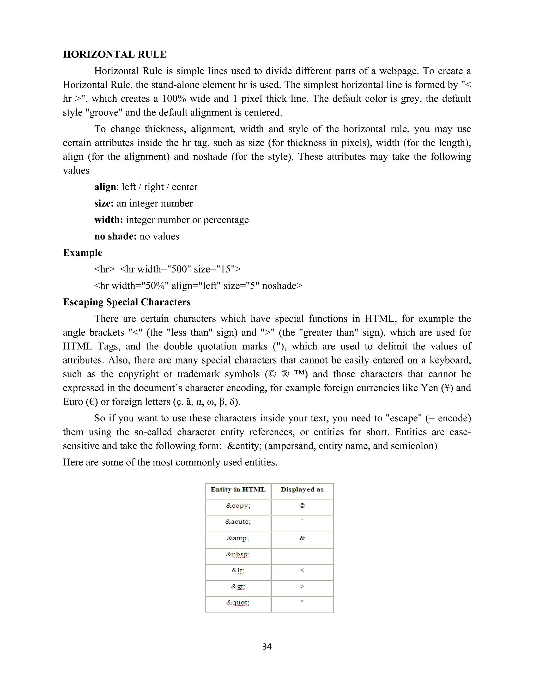 34
HORIZONTAL RULE
Horizontal Rule is simple lines used to divide different parts of a webpage. To create a
Horizontal Rule, the stand-alone element hr is used. The simplest horizontal line is formed by "<
hr >", which creates a 100% wide and 1 pixel thick line. The default color is grey, the default
style "groove" and the default alignment is centered.
To change thickness, alignment, width and style of the horizontal rule, you may use
certain attributes inside the hr tag, such as size (for thickness in pixels), width (for the length),
align (for the alignment) and noshade (for the style). These attributes may take the following
values
align: left / right / center
size: an integer number
width: integer number or percentage
no shade: no values
Example
<hr> <hr width="500" size="15">
<hr width="50%" align="left" size="5" noshade>
Escaping Special Characters
There are certain characters which have special functions in HTML, for example the
angle brackets "<" (the "less than" sign) and ">" (the "greater than" sign), which are used for
HTML Tags, and the double quotation marks ("), which are used to delimit the values of
attributes. Also, there are many special characters that cannot be easily entered on a keyboard,
such as the copyright or trademark symbols (© ® ™) and those characters that cannot be
expressed in the document´s character encoding, for example foreign currencies like Yen (¥) and
Euro (€) or foreign letters (ç, ã, α, ω, β, δ).
So if you want to use these characters inside your text, you need to "escape" (= encode)
them using the so-called character entity references, or entities for short. Entities are case-
sensitive and take the following form: &entity; (ampersand, entity name, and semicolon)
Here are some of the most commonly used entities.
 