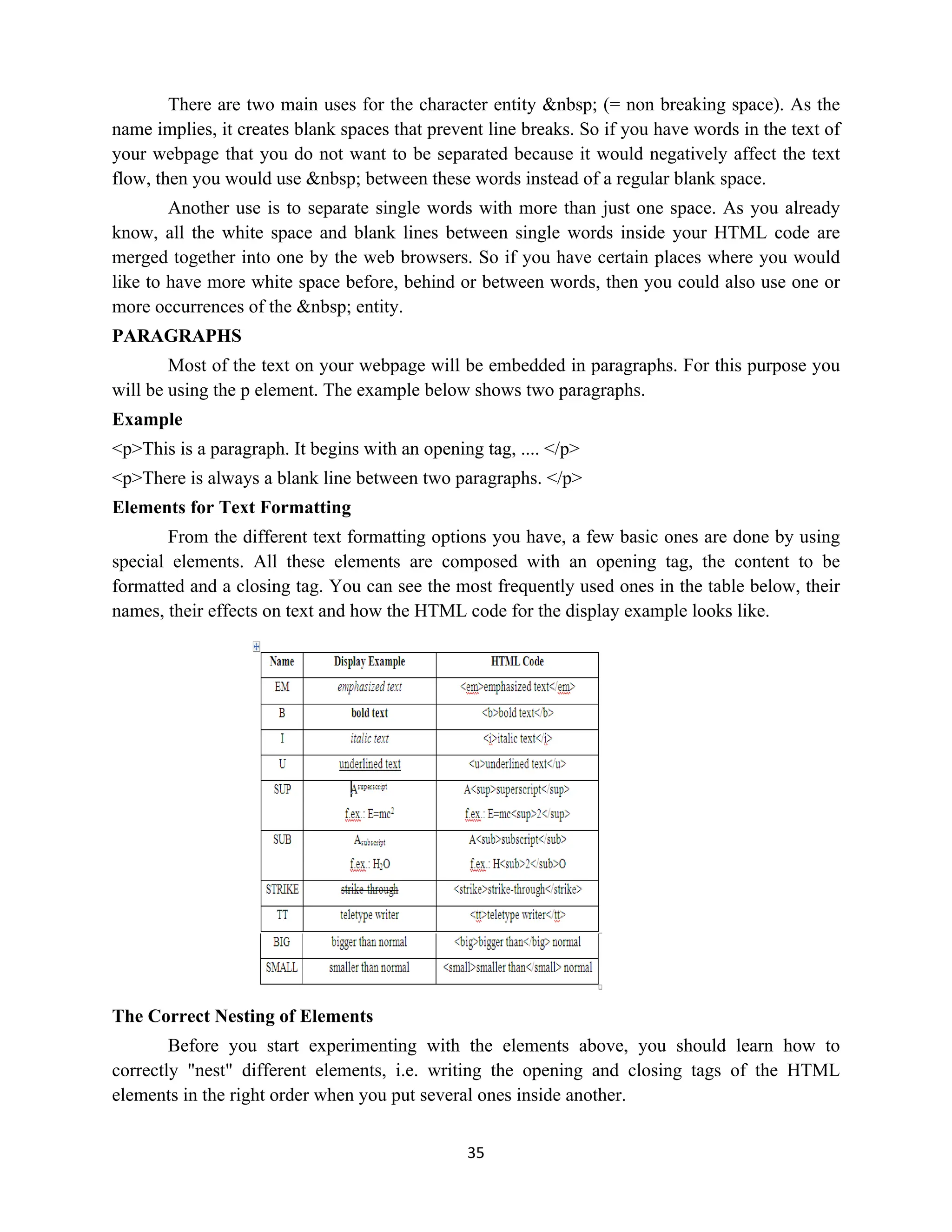 35
There are two main uses for the character entity &nbsp; (= non breaking space). As the
name implies, it creates blank spaces that prevent line breaks. So if you have words in the text of
your webpage that you do not want to be separated because it would negatively affect the text
flow, then you would use &nbsp; between these words instead of a regular blank space.
Another use is to separate single words with more than just one space. As you already
know, all the white space and blank lines between single words inside your HTML code are
merged together into one by the web browsers. So if you have certain places where you would
like to have more white space before, behind or between words, then you could also use one or
more occurrences of the &nbsp; entity.
PARAGRAPHS
Most of the text on your webpage will be embedded in paragraphs. For this purpose you
will be using the p element. The example below shows two paragraphs.
Example
<p>This is a paragraph. It begins with an opening tag, .... </p>
<p>There is always a blank line between two paragraphs. </p>
Elements for Text Formatting
From the different text formatting options you have, a few basic ones are done by using
special elements. All these elements are composed with an opening tag, the content to be
formatted and a closing tag. You can see the most frequently used ones in the table below, their
names, their effects on text and how the HTML code for the display example looks like.
The Correct Nesting of Elements
Before you start experimenting with the elements above, you should learn how to
correctly "nest" different elements, i.e. writing the opening and closing tags of the HTML
elements in the right order when you put several ones inside another.
 