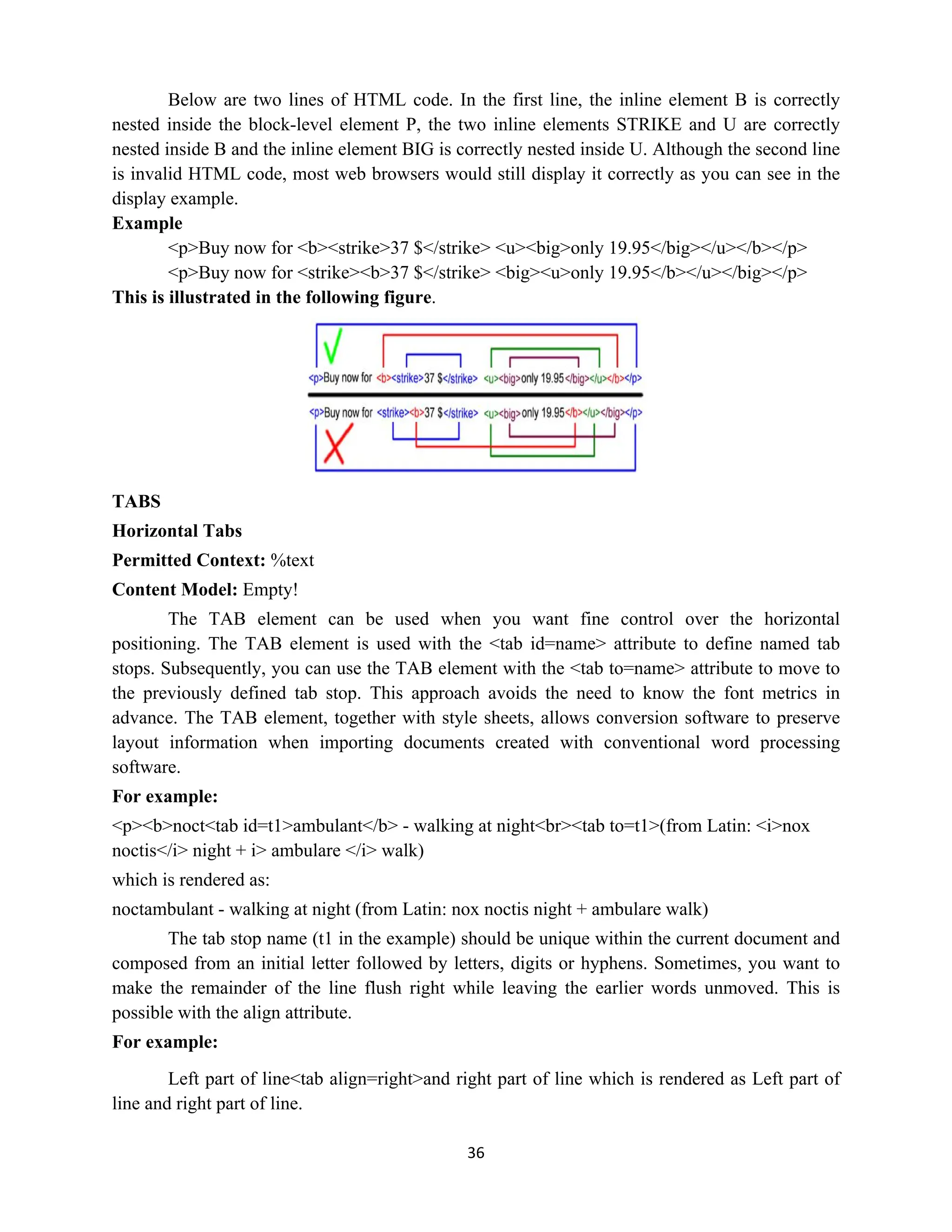 36
Below are two lines of HTML code. In the first line, the inline element B is correctly
nested inside the block-level element P, the two inline elements STRIKE and U are correctly
nested inside B and the inline element BIG is correctly nested inside U. Although the second line
is invalid HTML code, most web browsers would still display it correctly as you can see in the
display example.
Example
<p>Buy now for <b><strike>37 $</strike> <u><big>only 19.95</big></u></b></p>
<p>Buy now for <strike><b>37 $</strike> <big><u>only 19.95</b></u></big></p>
This is illustrated in the following figure.
TABS
Horizontal Tabs
Permitted Context: %text
Content Model: Empty!
The TAB element can be used when you want fine control over the horizontal
positioning. The TAB element is used with the <tab id=name> attribute to define named tab
stops. Subsequently, you can use the TAB element with the <tab to=name> attribute to move to
the previously defined tab stop. This approach avoids the need to know the font metrics in
advance. The TAB element, together with style sheets, allows conversion software to preserve
layout information when importing documents created with conventional word processing
software.
For example:
<p><b>noct<tab id=t1>ambulant</b> - walking at night<br><tab to=t1>(from Latin: <i>nox
noctis</i> night + i> ambulare </i> walk)
which is rendered as:
noctambulant - walking at night (from Latin: nox noctis night + ambulare walk)
The tab stop name (t1 in the example) should be unique within the current document and
composed from an initial letter followed by letters, digits or hyphens. Sometimes, you want to
make the remainder of the line flush right while leaving the earlier words unmoved. This is
possible with the align attribute.
For example:
Left part of line<tab align=right>and right part of line which is rendered as Left part of
line and right part of line.
 