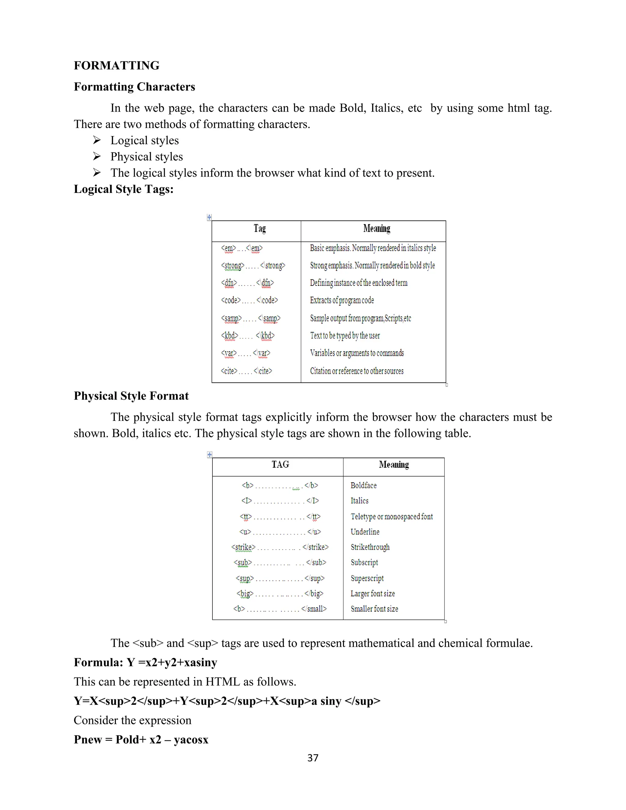 37
FORMATTING
Formatting Characters
In the web page, the characters can be made Bold, Italics, etc by using some html tag.
There are two methods of formatting characters.
 Logical styles
 Physical styles
 The logical styles inform the browser what kind of text to present.
Logical Style Tags:
Physical Style Format
The physical style format tags explicitly inform the browser how the characters must be
shown. Bold, italics etc. The physical style tags are shown in the following table.
The <sub> and <sup> tags are used to represent mathematical and chemical formulae.
Formula: Y =x2+y2+xasiny
This can be represented in HTML as follows.
Y=X<sup>2</sup>+Y<sup>2</sup>+X<sup>a siny </sup>
Consider the expression
Pnew = Pold+ x2 – yacosx
 