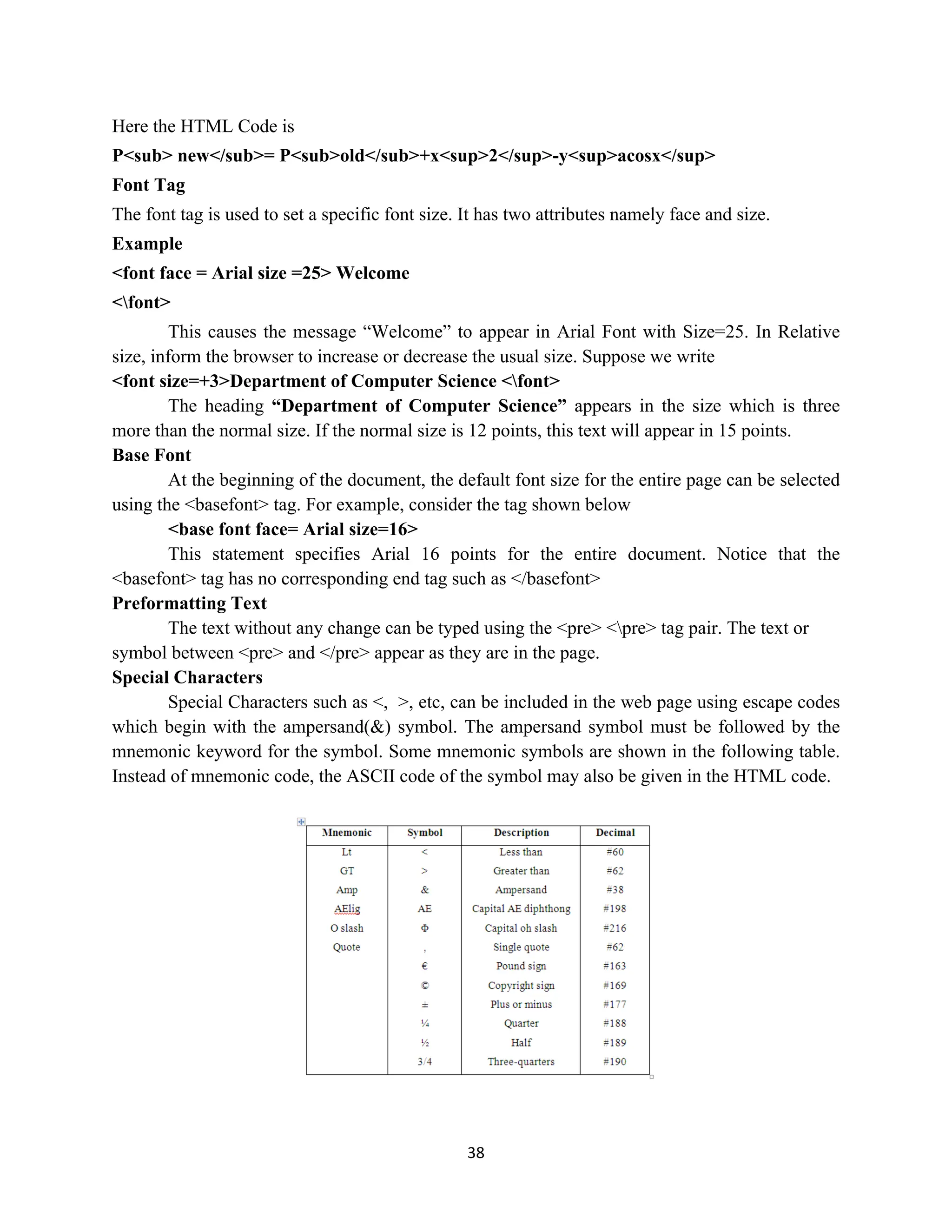 38
Here the HTML Code is
P<sub> new</sub>= P<sub>old</sub>+x<sup>2</sup>-y<sup>acosx</sup>
Font Tag
The font tag is used to set a specific font size. It has two attributes namely face and size.
Example
<font face = Arial size =25> Welcome
<font>
This causes the message “Welcome” to appear in Arial Font with Size=25. In Relative
size, inform the browser to increase or decrease the usual size. Suppose we write
<font size=+3>Department of Computer Science <font>
The heading “Department of Computer Science” appears in the size which is three
more than the normal size. If the normal size is 12 points, this text will appear in 15 points.
Base Font
At the beginning of the document, the default font size for the entire page can be selected
using the <basefont> tag. For example, consider the tag shown below
<base font face= Arial size=16>
This statement specifies Arial 16 points for the entire document. Notice that the
<basefont> tag has no corresponding end tag such as </basefont>
Preformatting Text
The text without any change can be typed using the <pre> <pre> tag pair. The text or
symbol between <pre> and </pre> appear as they are in the page.
Special Characters
Special Characters such as <, >, etc, can be included in the web page using escape codes
which begin with the ampersand(&) symbol. The ampersand symbol must be followed by the
mnemonic keyword for the symbol. Some mnemonic symbols are shown in the following table.
Instead of mnemonic code, the ASCII code of the symbol may also be given in the HTML code.
 