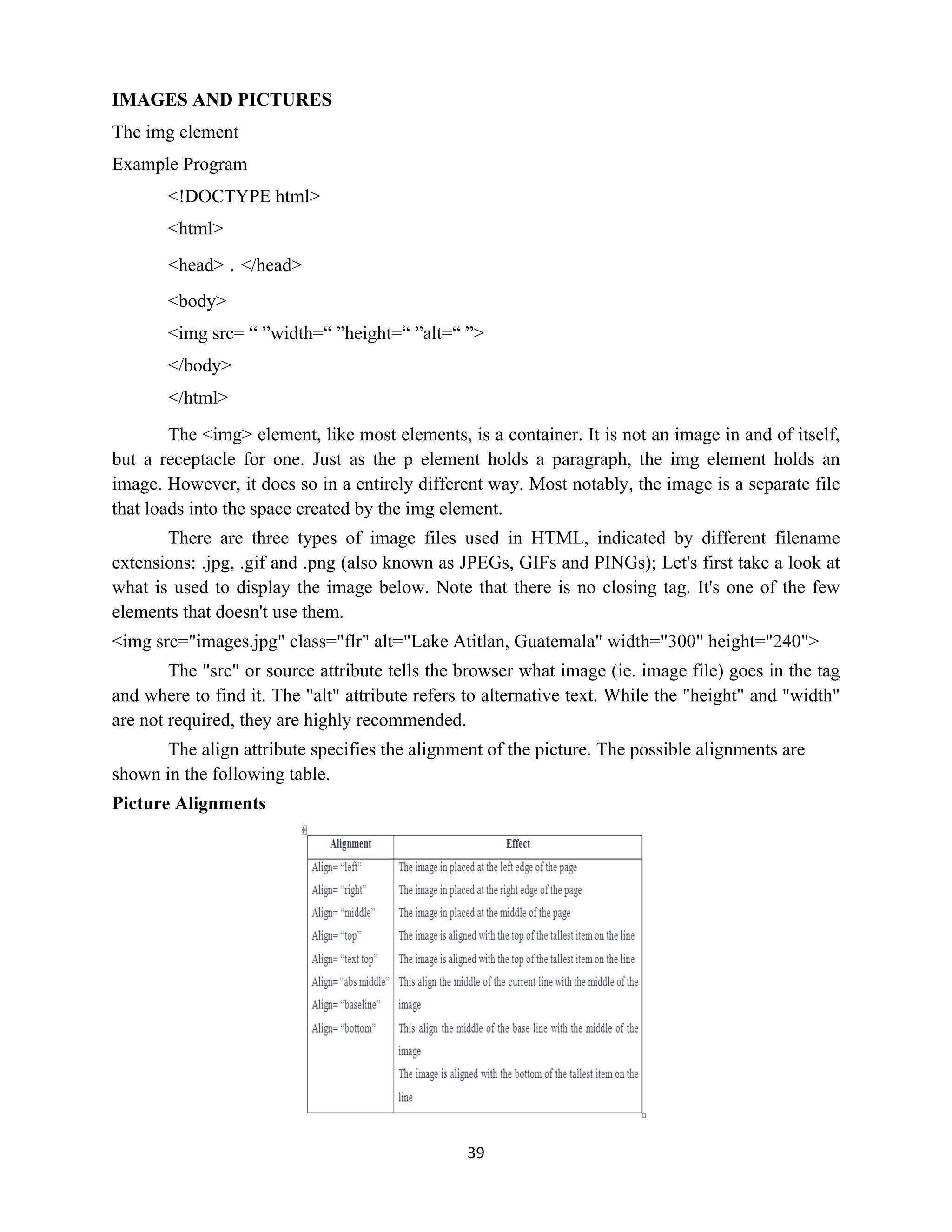 39
IMAGES AND PICTURES
The img element
Example Program
<!DOCTYPE html>
<html>
<head> . </head>
<body>
<img src= “ ”width=“ ”height=“ ”alt=“ ”>
</body>
</html>
The <img> element, like most elements, is a container. It is not an image in and of itself,
but a receptacle for one. Just as the p element holds a paragraph, the img element holds an
image. However, it does so in a entirely different way. Most notably, the image is a separate file
that loads into the space created by the img element.
There are three types of image files used in HTML, indicated by different filename
extensions: .jpg, .gif and .png (also known as JPEGs, GIFs and PINGs); Let's first take a look at
what is used to display the image below. Note that there is no closing tag. It's one of the few
elements that doesn't use them.
<img src="images.jpg" class="flr" alt="Lake Atitlan, Guatemala" width="300" height="240">
The "src" or source attribute tells the browser what image (ie. image file) goes in the tag
and where to find it. The "alt" attribute refers to alternative text. While the "height" and "width"
are not required, they are highly recommended.
The align attribute specifies the alignment of the picture. The possible alignments are
shown in the following table.
Picture Alignments
 