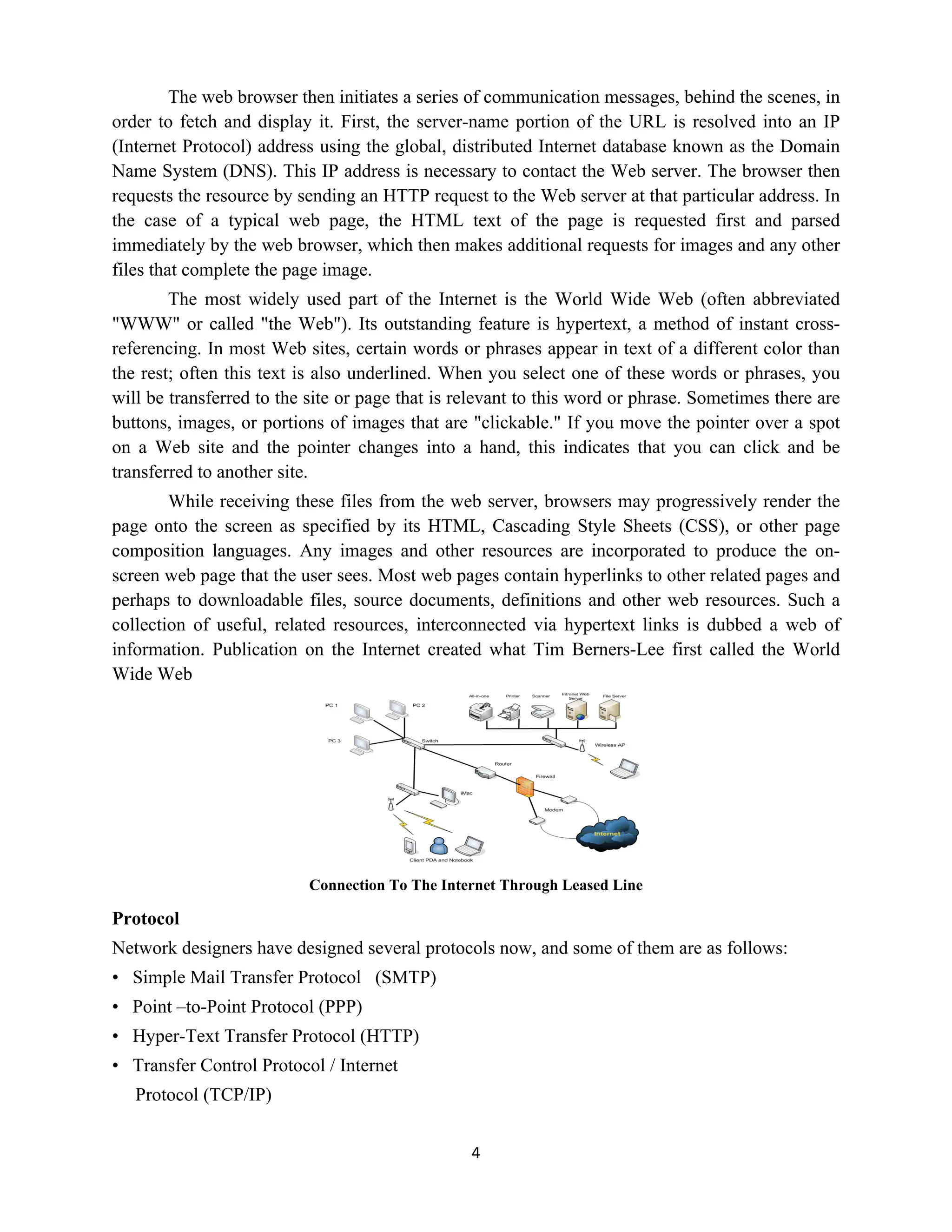 4
The web browser then initiates a series of communication messages, behind the scenes, in
order to fetch and display it. First, the server-name portion of the URL is resolved into an IP
(Internet Protocol) address using the global, distributed Internet database known as the Domain
Name System (DNS). This IP address is necessary to contact the Web server. The browser then
requests the resource by sending an HTTP request to the Web server at that particular address. In
the case of a typical web page, the HTML text of the page is requested first and parsed
immediately by the web browser, which then makes additional requests for images and any other
files that complete the page image.
The most widely used part of the Internet is the World Wide Web (often abbreviated
"WWW" or called "the Web"). Its outstanding feature is hypertext, a method of instant cross-
referencing. In most Web sites, certain words or phrases appear in text of a different color than
the rest; often this text is also underlined. When you select one of these words or phrases, you
will be transferred to the site or page that is relevant to this word or phrase. Sometimes there are
buttons, images, or portions of images that are "clickable." If you move the pointer over a spot
on a Web site and the pointer changes into a hand, this indicates that you can click and be
transferred to another site.
While receiving these files from the web server, browsers may progressively render the
page onto the screen as specified by its HTML, Cascading Style Sheets (CSS), or other page
composition languages. Any images and other resources are incorporated to produce the on-
screen web page that the user sees. Most web pages contain hyperlinks to other related pages and
perhaps to downloadable files, source documents, definitions and other web resources. Such a
collection of useful, related resources, interconnected via hypertext links is dubbed a web of
information. Publication on the Internet created what Tim Berners-Lee first called the World
Wide Web
Connection To The Internet Through Leased Line
Protocol
Network designers have designed several protocols now, and some of them are as follows:
• Simple Mail Transfer Protocol (SMTP)
• Point –to-Point Protocol (PPP)
• Hyper-Text Transfer Protocol (HTTP)
• Transfer Control Protocol / Internet
Protocol (TCP/IP)
 