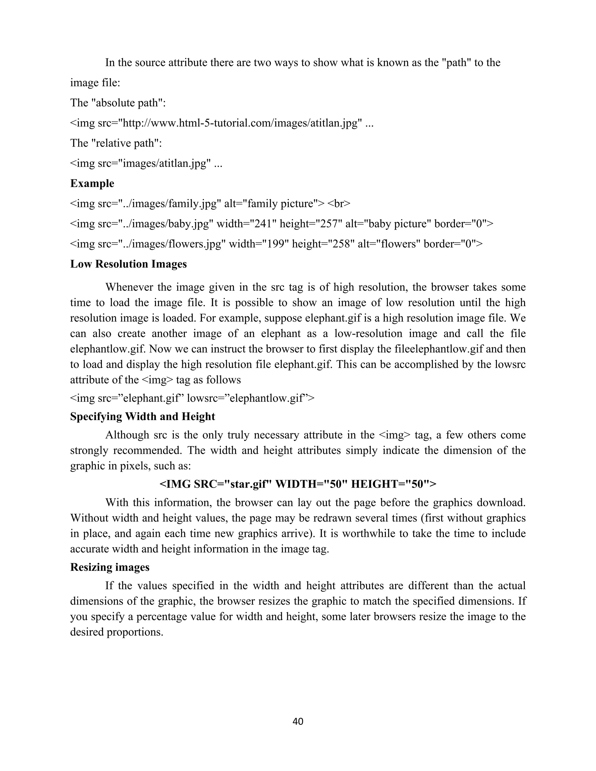 40
In the source attribute there are two ways to show what is known as the "path" to the
image file:
The "absolute path":
<img src="http://www.html-5-tutorial.com/images/atitlan.jpg" ...
The "relative path":
<img src="images/atitlan.jpg" ...
Example
<img src="../images/family.jpg" alt="family picture"> <br>
<img src="../images/baby.jpg" width="241" height="257" alt="baby picture" border="0">
<img src="../images/flowers.jpg" width="199" height="258" alt="flowers" border="0">
Low Resolution Images
Whenever the image given in the src tag is of high resolution, the browser takes some
time to load the image file. It is possible to show an image of low resolution until the high
resolution image is loaded. For example, suppose elephant.gif is a high resolution image file. We
can also create another image of an elephant as a low-resolution image and call the file
elephantlow.gif. Now we can instruct the browser to first display the fileelephantlow.gif and then
to load and display the high resolution file elephant.gif. This can be accomplished by the lowsrc
attribute of the <img> tag as follows
<img src=”elephant.gif” lowsrc=”elephantlow.gif”>
Specifying Width and Height
Although src is the only truly necessary attribute in the <img> tag, a few others come
strongly recommended. The width and height attributes simply indicate the dimension of the
graphic in pixels, such as:
<IMG SRC="star.gif" WIDTH="50" HEIGHT="50">
With this information, the browser can lay out the page before the graphics download.
Without width and height values, the page may be redrawn several times (first without graphics
in place, and again each time new graphics arrive). It is worthwhile to take the time to include
accurate width and height information in the image tag.
Resizing images
If the values specified in the width and height attributes are different than the actual
dimensions of the graphic, the browser resizes the graphic to match the specified dimensions. If
you specify a percentage value for width and height, some later browsers resize the image to the
desired proportions.
 
