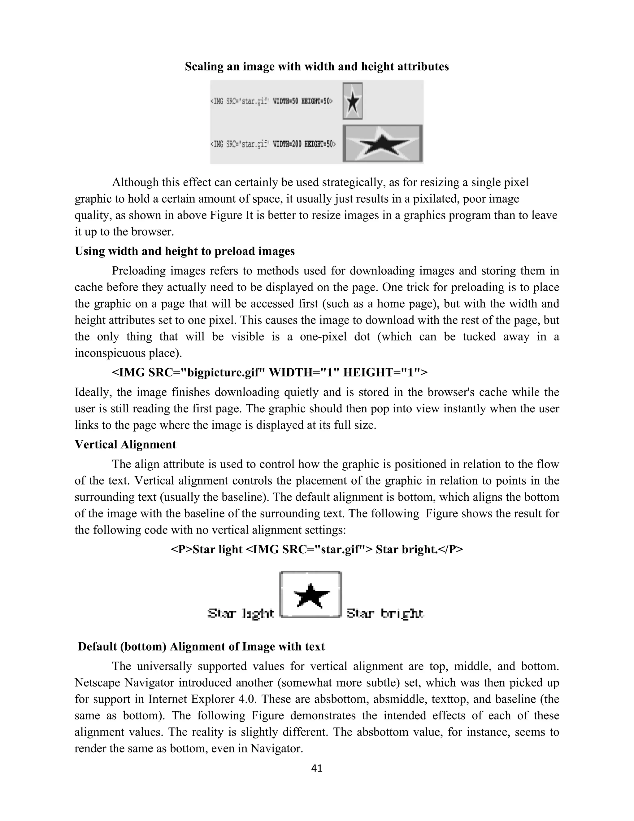 41
Scaling an image with width and height attributes
Although this effect can certainly be used strategically, as for resizing a single pixel
graphic to hold a certain amount of space, it usually just results in a pixilated, poor image
quality, as shown in above Figure It is better to resize images in a graphics program than to leave
it up to the browser.
Using width and height to preload images
Preloading images refers to methods used for downloading images and storing them in
cache before they actually need to be displayed on the page. One trick for preloading is to place
the graphic on a page that will be accessed first (such as a home page), but with the width and
height attributes set to one pixel. This causes the image to download with the rest of the page, but
the only thing that will be visible is a one-pixel dot (which can be tucked away in a
inconspicuous place).
<IMG SRC="bigpicture.gif" WIDTH="1" HEIGHT="1">
Ideally, the image finishes downloading quietly and is stored in the browser's cache while the
user is still reading the first page. The graphic should then pop into view instantly when the user
links to the page where the image is displayed at its full size.
Vertical Alignment
The align attribute is used to control how the graphic is positioned in relation to the flow
of the text. Vertical alignment controls the placement of the graphic in relation to points in the
surrounding text (usually the baseline). The default alignment is bottom, which aligns the bottom
of the image with the baseline of the surrounding text. The following Figure shows the result for
the following code with no vertical alignment settings:
<P>Star light <IMG SRC="star.gif"> Star bright.</P>
Default (bottom) Alignment of Image with text
The universally supported values for vertical alignment are top, middle, and bottom.
Netscape Navigator introduced another (somewhat more subtle) set, which was then picked up
for support in Internet Explorer 4.0. These are absbottom, absmiddle, texttop, and baseline (the
same as bottom). The following Figure demonstrates the intended effects of each of these
alignment values. The reality is slightly different. The absbottom value, for instance, seems to
render the same as bottom, even in Navigator.
 
