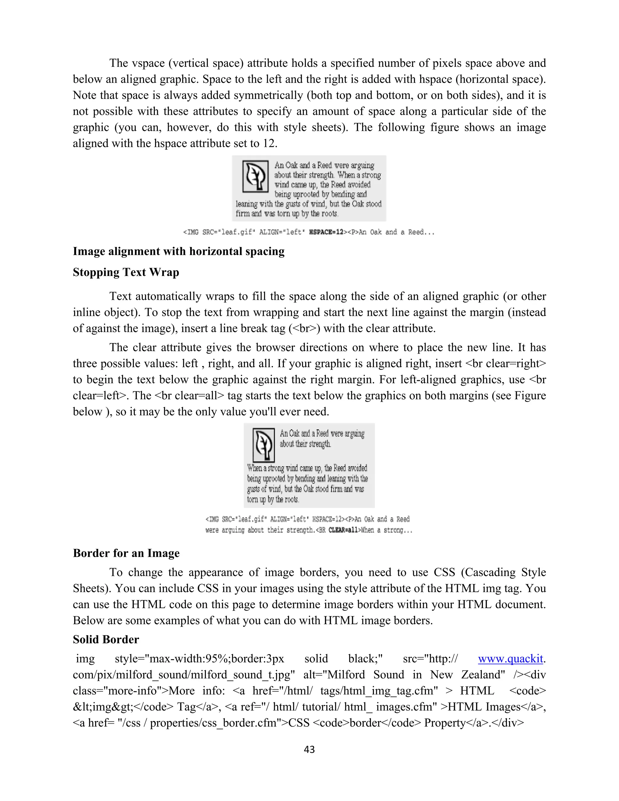 43
The vspace (vertical space) attribute holds a specified number of pixels space above and
below an aligned graphic. Space to the left and the right is added with hspace (horizontal space).
Note that space is always added symmetrically (both top and bottom, or on both sides), and it is
not possible with these attributes to specify an amount of space along a particular side of the
graphic (you can, however, do this with style sheets). The following figure shows an image
aligned with the hspace attribute set to 12.
Image alignment with horizontal spacing
Stopping Text Wrap
Text automatically wraps to fill the space along the side of an aligned graphic (or other
inline object). To stop the text from wrapping and start the next line against the margin (instead
of against the image), insert a line break tag (<br>) with the clear attribute.
The clear attribute gives the browser directions on where to place the new line. It has
three possible values: left , right, and all. If your graphic is aligned right, insert <br clear=right>
to begin the text below the graphic against the right margin. For left-aligned graphics, use <br
clear=left>. The <br clear=all> tag starts the text below the graphics on both margins (see Figure
below ), so it may be the only value you'll ever need.
Border for an Image
To change the appearance of image borders, you need to use CSS (Cascading Style
Sheets). You can include CSS in your images using the style attribute of the HTML img tag. You
can use the HTML code on this page to determine image borders within your HTML document.
Below are some examples of what you can do with HTML image borders.
Solid Border
img style="max-width:95%;border:3px solid black;" src="http:// www.quackit.
com/pix/milford_sound/milford_sound_t.jpg" alt="Milford Sound in New Zealand" /><div
class="more-info">More info: <a href="/html/ tags/html_img_tag.cfm" > HTML <code>
&lt;img&gt;</code> Tag</a>, <a ref="/ html/ tutorial/ html_ images.cfm" >HTML Images</a>,
<a href= "/css / properties/css_border.cfm">CSS <code>border</code> Property</a>.</div>
 