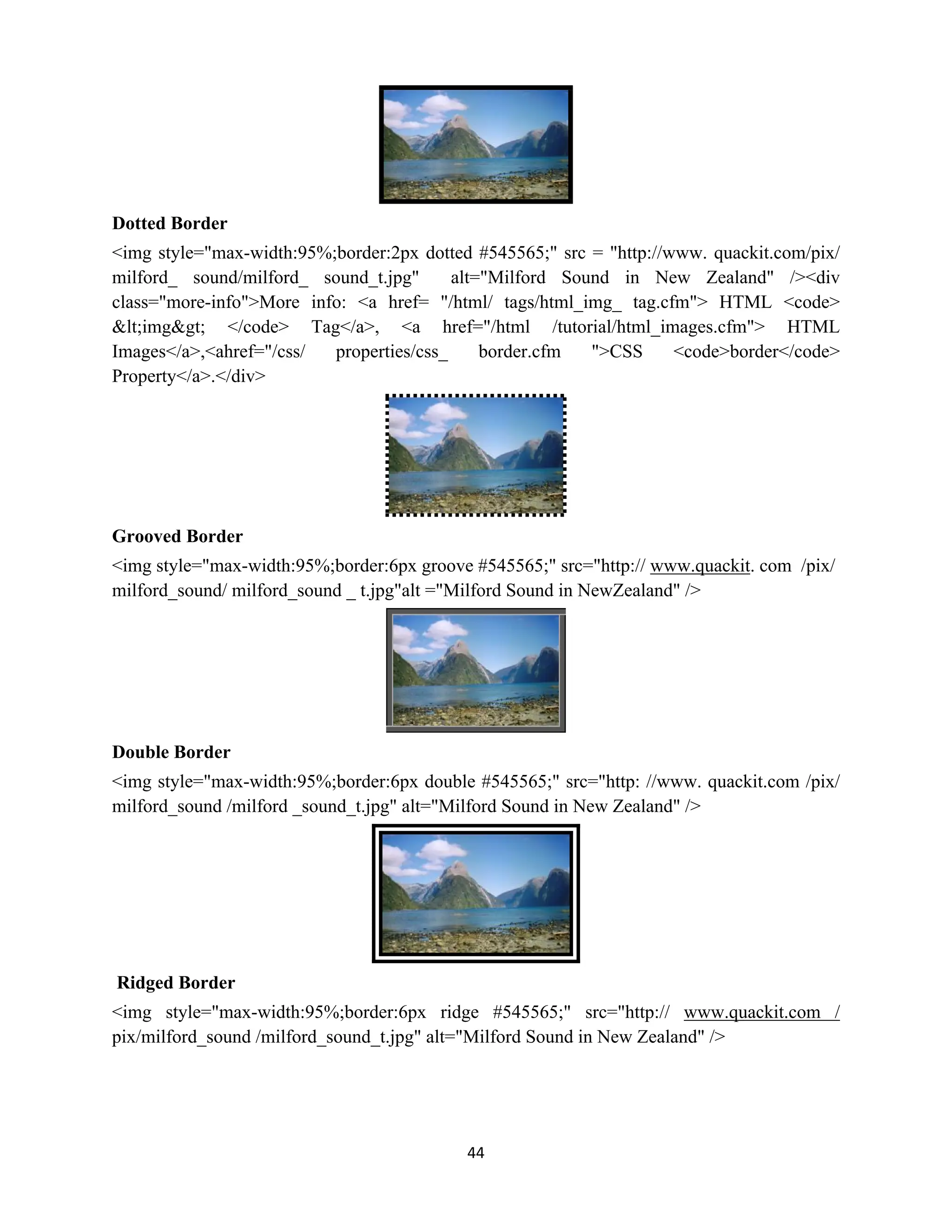 44
Dotted Border
<img style="max-width:95%;border:2px dotted #545565;" src = "http://www. quackit.com/pix/
milford_ sound/milford_ sound_t.jpg" alt="Milford Sound in New Zealand" /><div
class="more-info">More info: <a href= "/html/ tags/html_img_ tag.cfm"> HTML <code>
&lt;img&gt; </code> Tag</a>, <a href="/html /tutorial/html_images.cfm"> HTML
Images</a>,<ahref="/css/ properties/css_ border.cfm ">CSS <code>border</code>
Property</a>.</div>
Grooved Border
<img style="max-width:95%;border:6px groove #545565;" src="http:// www.quackit. com /pix/
milford_sound/ milford_sound _ t.jpg"alt ="Milford Sound in NewZealand" />
Double Border
<img style="max-width:95%;border:6px double #545565;" src="http: //www. quackit.com /pix/
milford_sound /milford _sound_t.jpg" alt="Milford Sound in New Zealand" />
Ridged Border
<img style="max-width:95%;border:6px ridge #545565;" src="http:// www.quackit.com /
pix/milford_sound /milford_sound_t.jpg" alt="Milford Sound in New Zealand" />
 