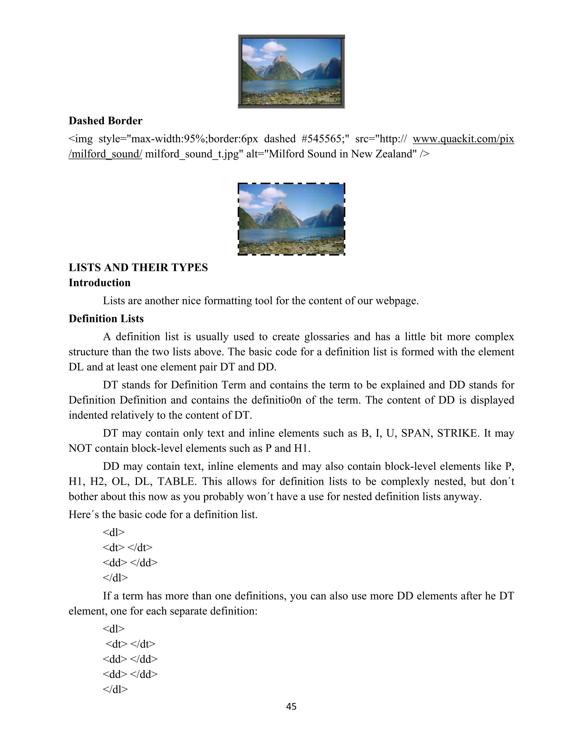 45
Dashed Border
<img style="max-width:95%;border:6px dashed #545565;" src="http:// www.quackit.com/pix
/milford_sound/ milford_sound_t.jpg" alt="Milford Sound in New Zealand" />
LISTS AND THEIR TYPES
Introduction
Lists are another nice formatting tool for the content of our webpage.
Definition Lists
A definition list is usually used to create glossaries and has a little bit more complex
structure than the two lists above. The basic code for a definition list is formed with the element
DL and at least one element pair DT and DD.
DT stands for Definition Term and contains the term to be explained and DD stands for
Definition Definition and contains the definitio0n of the term. The content of DD is displayed
indented relatively to the content of DT.
DT may contain only text and inline elements such as B, I, U, SPAN, STRIKE. It may
NOT contain block-level elements such as P and H1.
DD may contain text, inline elements and may also contain block-level elements like P,
H1, H2, OL, DL, TABLE. This allows for definition lists to be complexly nested, but don´t
bother about this now as you probably won´t have a use for nested definition lists anyway.
Here´s the basic code for a definition list.
<dl>
<dt> </dt>
<dd> </dd>
</dl>
If a term has more than one definitions, you can also use more DD elements after he DT
element, one for each separate definition:
<dl>
<dt> </dt>
<dd> </dd>
<dd> </dd>
</dl>
 