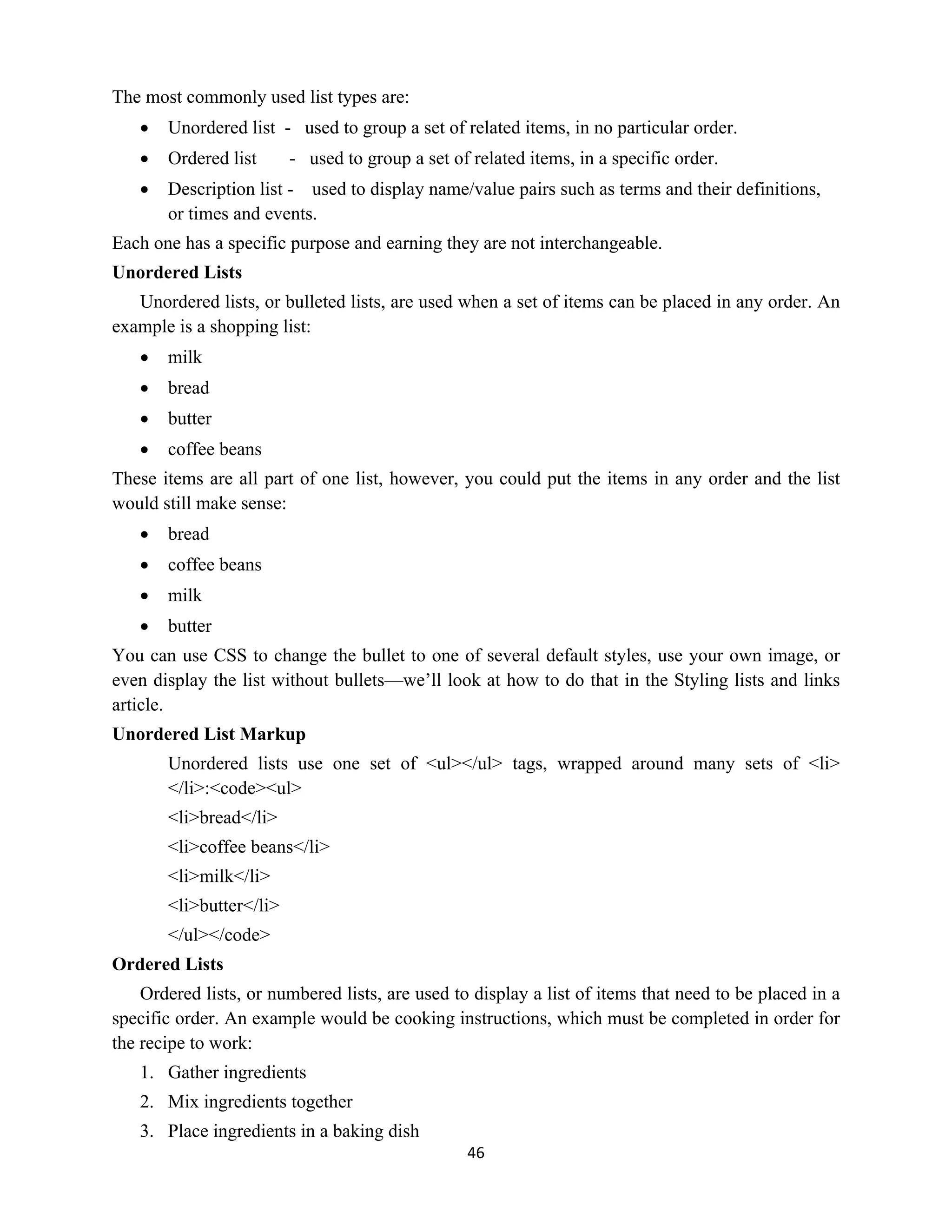 46
The most commonly used list types are:
 Unordered list - used to group a set of related items, in no particular order.
 Ordered list - used to group a set of related items, in a specific order.
 Description list - used to display name/value pairs such as terms and their definitions,
or times and events.
Each one has a specific purpose and earning they are not interchangeable.
Unordered Lists
Unordered lists, or bulleted lists, are used when a set of items can be placed in any order. An
example is a shopping list:
 milk
 bread
 butter
 coffee beans
These items are all part of one list, however, you could put the items in any order and the list
would still make sense:
 bread
 coffee beans
 milk
 butter
You can use CSS to change the bullet to one of several default styles, use your own image, or
even display the list without bullets—we’ll look at how to do that in the Styling lists and links
article.
Unordered List Markup
Unordered lists use one set of <ul></ul> tags, wrapped around many sets of <li>
</li>:<code><ul>
<li>bread</li>
<li>coffee beans</li>
<li>milk</li>
<li>butter</li>
</ul></code>
Ordered Lists
Ordered lists, or numbered lists, are used to display a list of items that need to be placed in a
specific order. An example would be cooking instructions, which must be completed in order for
the recipe to work:
1. Gather ingredients
2. Mix ingredients together
3. Place ingredients in a baking dish
 
