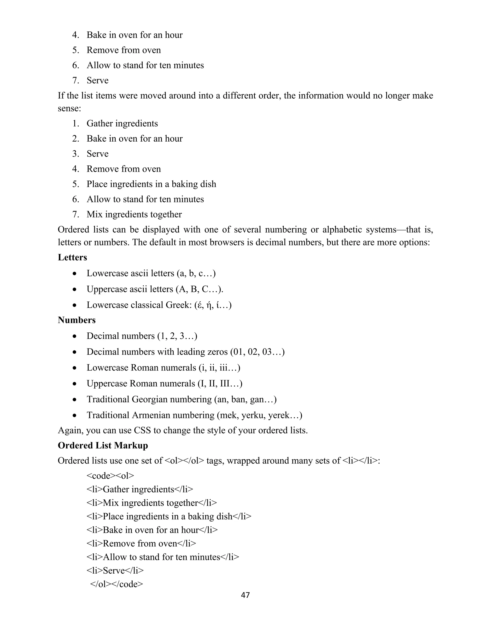 47
4. Bake in oven for an hour
5. Remove from oven
6. Allow to stand for ten minutes
7. Serve
If the list items were moved around into a different order, the information would no longer make
sense:
1. Gather ingredients
2. Bake in oven for an hour
3. Serve
4. Remove from oven
5. Place ingredients in a baking dish
6. Allow to stand for ten minutes
7. Mix ingredients together
Ordered lists can be displayed with one of several numbering or alphabetic systems—that is,
letters or numbers. The default in most browsers is decimal numbers, but there are more options:
Letters
 Lowercase ascii letters (a, b, c…)
 Uppercase ascii letters (A, B, C…).
 Lowercase classical Greek: (έ, ή, ί…)
Numbers
 Decimal numbers (1, 2, 3…)
 Decimal numbers with leading zeros (01, 02, 03…)
 Lowercase Roman numerals (i, ii, iii…)
 Uppercase Roman numerals (I, II, III…)
 Traditional Georgian numbering (an, ban, gan…)
 Traditional Armenian numbering (mek, yerku, yerek…)
Again, you can use CSS to change the style of your ordered lists.
Ordered List Markup
Ordered lists use one set of <ol></ol> tags, wrapped around many sets of <li></li>:
<code><ol>
<li>Gather ingredients</li>
<li>Mix ingredients together</li>
<li>Place ingredients in a baking dish</li>
<li>Bake in oven for an hour</li>
<li>Remove from oven</li>
<li>Allow to stand for ten minutes</li>
<li>Serve</li>
</ol></code>
 