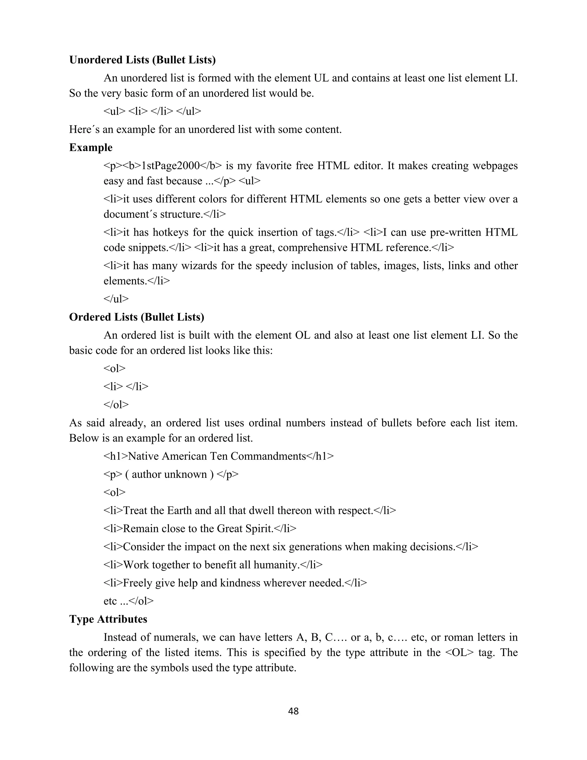 48
Unordered Lists (Bullet Lists)
An unordered list is formed with the element UL and contains at least one list element LI.
So the very basic form of an unordered list would be.
<ul> <li> </li> </ul>
Here´s an example for an unordered list with some content.
Example
<p><b>1stPage2000</b> is my favorite free HTML editor. It makes creating webpages
easy and fast because ...</p> <ul>
<li>it uses different colors for different HTML elements so one gets a better view over a
document´s structure.</li>
<li>it has hotkeys for the quick insertion of tags.</li> <li>I can use pre-written HTML
code snippets.</li> <li>it has a great, comprehensive HTML reference.</li>
<li>it has many wizards for the speedy inclusion of tables, images, lists, links and other
elements.</li>
</ul>
Ordered Lists (Bullet Lists)
An ordered list is built with the element OL and also at least one list element LI. So the
basic code for an ordered list looks like this:
<ol>
<li> </li>
</ol>
As said already, an ordered list uses ordinal numbers instead of bullets before each list item.
Below is an example for an ordered list.
<h1>Native American Ten Commandments</h1>
<p> ( author unknown ) </p>
<ol>
<li>Treat the Earth and all that dwell thereon with respect.</li>
<li>Remain close to the Great Spirit.</li>
<li>Consider the impact on the next six generations when making decisions.</li>
<li>Work together to benefit all humanity.</li>
<li>Freely give help and kindness wherever needed.</li>
etc ...</ol>
Type Attributes
Instead of numerals, we can have letters A, B, C…. or a, b, c…. etc, or roman letters in
the ordering of the listed items. This is specified by the type attribute in the <OL> tag. The
following are the symbols used the type attribute.
 