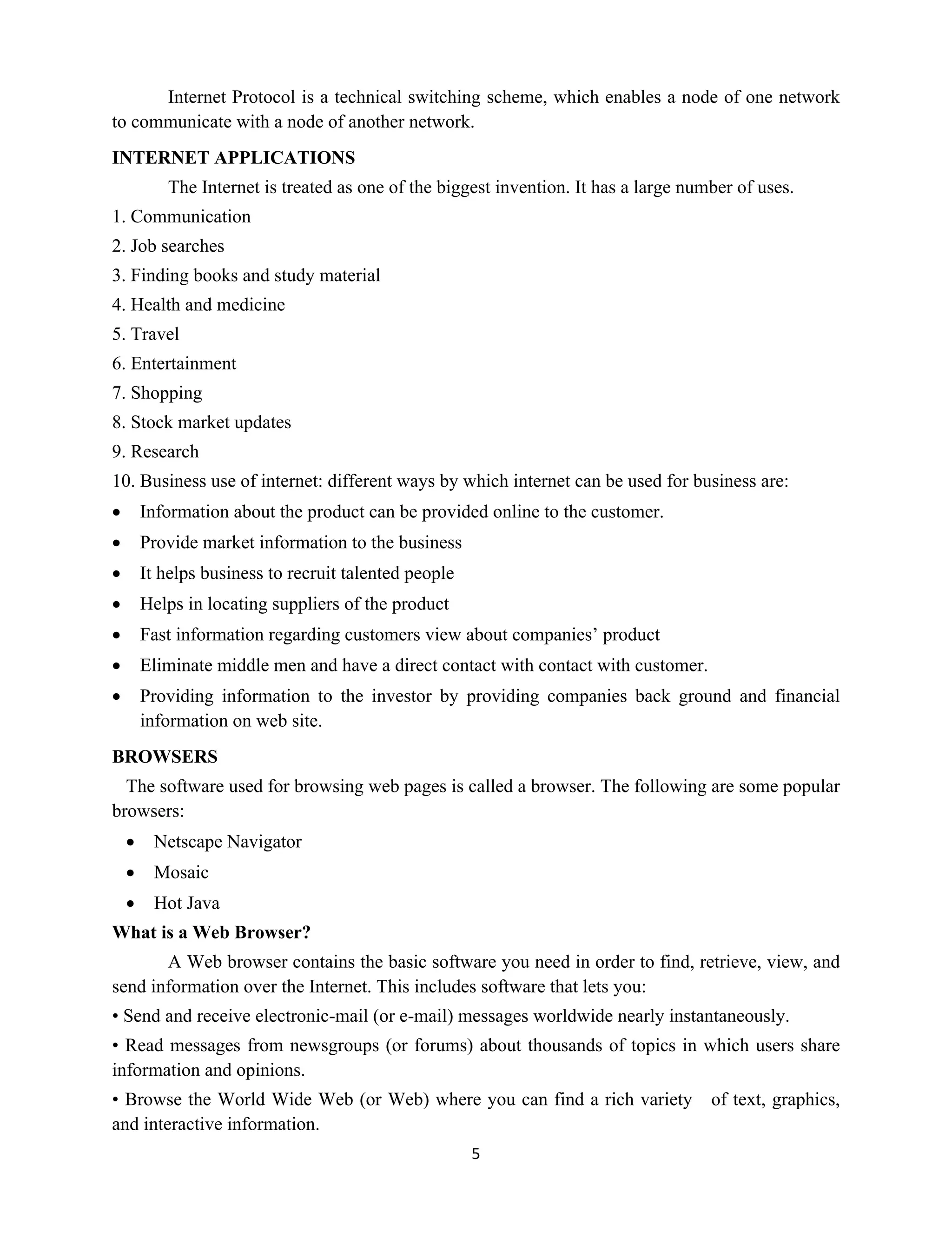 5
Internet Protocol is a technical switching scheme, which enables a node of one network
to communicate with a node of another network.
INTERNET APPLICATIONS
The Internet is treated as one of the biggest invention. It has a large number of uses.
1. Communication
2. Job searches
3. Finding books and study material
4. Health and medicine
5. Travel
6. Entertainment
7. Shopping
8. Stock market updates
9. Research
10. Business use of internet: different ways by which internet can be used for business are:
 Information about the product can be provided online to the customer.
 Provide market information to the business
 It helps business to recruit talented people
 Helps in locating suppliers of the product
 Fast information regarding customers view about companies’ product
 Eliminate middle men and have a direct contact with contact with customer.
 Providing information to the investor by providing companies back ground and financial
information on web site.
BROWSERS
The software used for browsing web pages is called a browser. The following are some popular
browsers:
 Netscape Navigator
 Mosaic
 Hot Java
What is a Web Browser?
A Web browser contains the basic software you need in order to find, retrieve, view, and
send information over the Internet. This includes software that lets you:
• Send and receive electronic-mail (or e-mail) messages worldwide nearly instantaneously.
• Read messages from newsgroups (or forums) about thousands of topics in which users share
information and opinions.
• Browse the World Wide Web (or Web) where you can find a rich variety of text, graphics,
and interactive information.
 