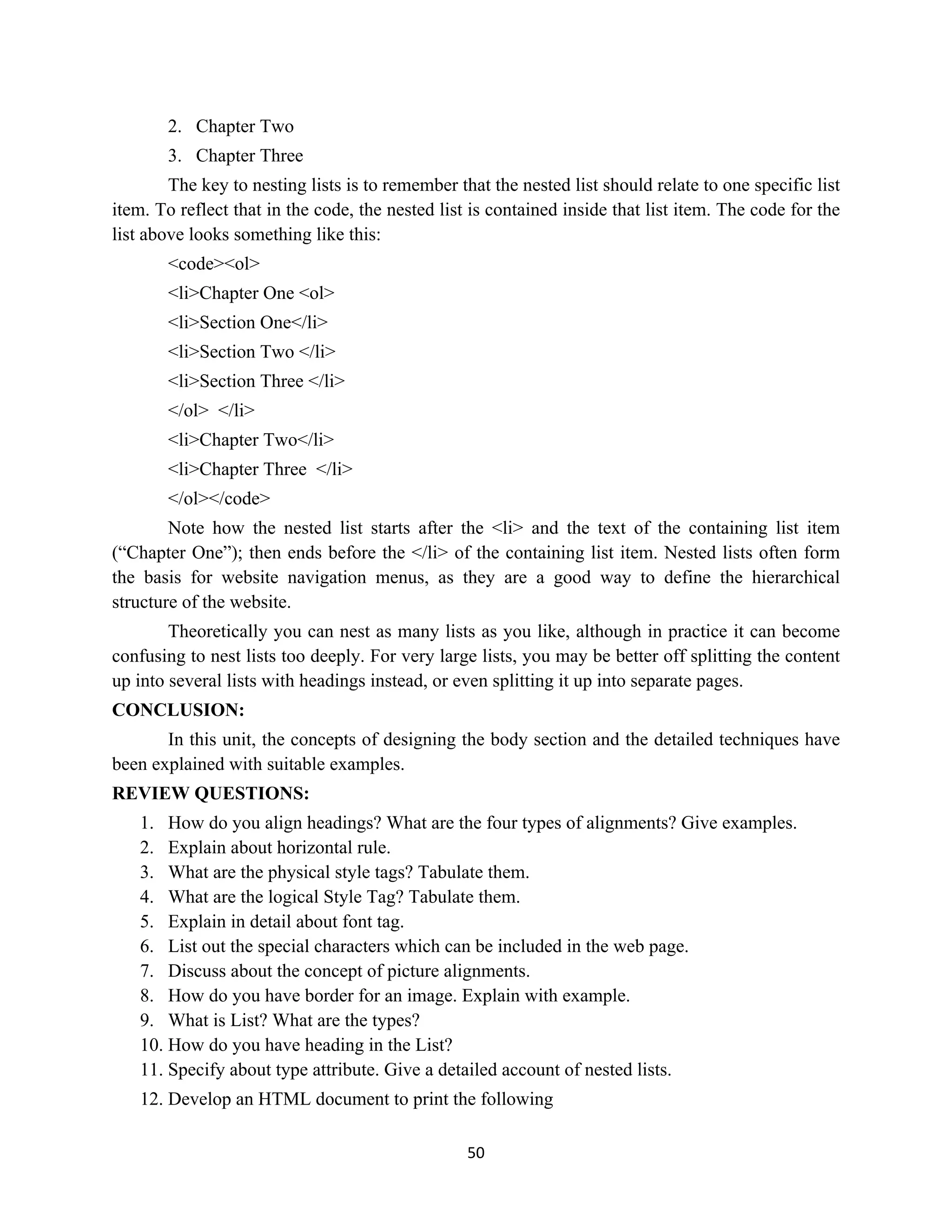 50
2. Chapter Two
3. Chapter Three
The key to nesting lists is to remember that the nested list should relate to one specific list
item. To reflect that in the code, the nested list is contained inside that list item. The code for the
list above looks something like this:
<code><ol>
<li>Chapter One <ol>
<li>Section One</li>
<li>Section Two </li>
<li>Section Three </li>
</ol> </li>
<li>Chapter Two</li>
<li>Chapter Three </li>
</ol></code>
Note how the nested list starts after the <li> and the text of the containing list item
(“Chapter One”); then ends before the </li> of the containing list item. Nested lists often form
the basis for website navigation menus, as they are a good way to define the hierarchical
structure of the website.
Theoretically you can nest as many lists as you like, although in practice it can become
confusing to nest lists too deeply. For very large lists, you may be better off splitting the content
up into several lists with headings instead, or even splitting it up into separate pages.
CONCLUSION:
In this unit, the concepts of designing the body section and the detailed techniques have
been explained with suitable examples.
REVIEW QUESTIONS:
1. How do you align headings? What are the four types of alignments? Give examples.
2. Explain about horizontal rule.
3. What are the physical style tags? Tabulate them.
4. What are the logical Style Tag? Tabulate them.
5. Explain in detail about font tag.
6. List out the special characters which can be included in the web page.
7. Discuss about the concept of picture alignments.
8. How do you have border for an image. Explain with example.
9. What is List? What are the types?
10. How do you have heading in the List?
11. Specify about type attribute. Give a detailed account of nested lists.
12. Develop an HTML document to print the following
 