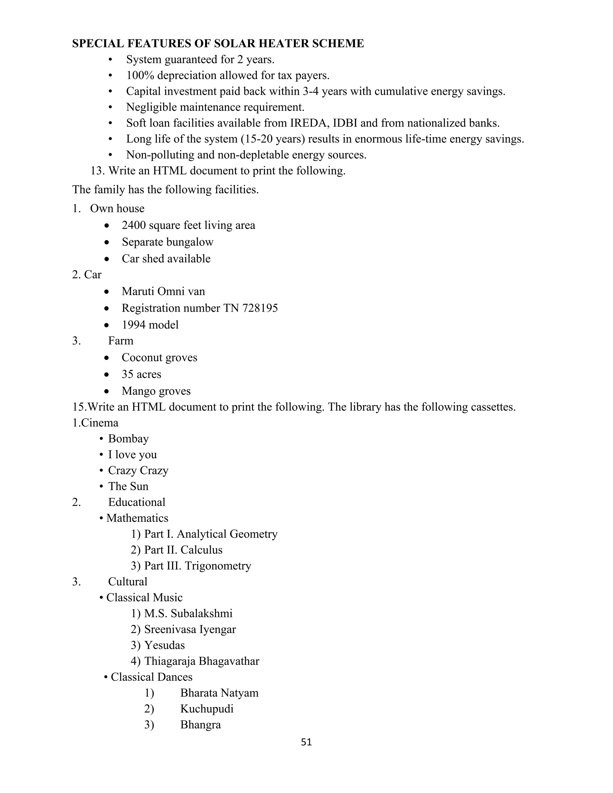 51
SPECIAL FEATURES OF SOLAR HEATER SCHEME
• System guaranteed for 2 years.
• 100% depreciation allowed for tax payers.
• Capital investment paid back within 3-4 years with cumulative energy savings.
• Negligible maintenance requirement.
• Soft loan facilities available from IREDA, IDBI and from nationalized banks.
• Long life of the system (15-20 years) results in enormous life-time energy savings.
• Non-polluting and non-depletable energy sources.
13. Write an HTML document to print the following.
The family has the following facilities.
1. Own house
 2400 square feet living area
 Separate bungalow
 Car shed available
2. Car
 Maruti Omni van
 Registration number TN 728195
 1994 model
3. Farm
 Coconut groves
 35 acres
 Mango groves
15.Write an HTML document to print the following. The library has the following cassettes.
1.Cinema
• Bombay
• I love you
• Crazy Crazy
• The Sun
2. Educational
• Mathematics
1) Part I. Analytical Geometry
2) Part II. Calculus
3) Part III. Trigonometry
3. Cultural
• Classical Music
1) M.S. Subalakshmi
2) Sreenivasa Iyengar
3) Yesudas
4) Thiagaraja Bhagavathar
• Classical Dances
1) Bharata Natyam
2) Kuchupudi
3) Bhangra
 