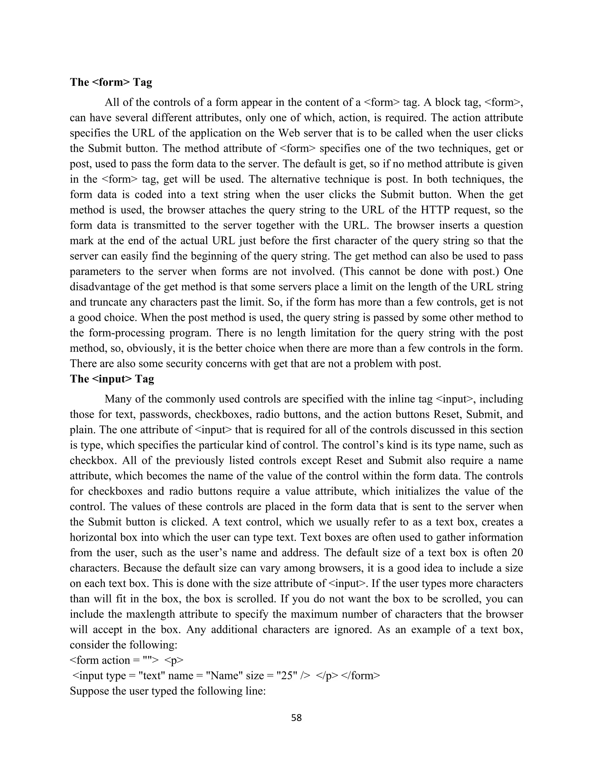 58
The <form> Tag
All of the controls of a form appear in the content of a <form> tag. A block tag, <form>,
can have several different attributes, only one of which, action, is required. The action attribute
specifies the URL of the application on the Web server that is to be called when the user clicks
the Submit button. The method attribute of <form> specifies one of the two techniques, get or
post, used to pass the form data to the server. The default is get, so if no method attribute is given
in the <form> tag, get will be used. The alternative technique is post. In both techniques, the
form data is coded into a text string when the user clicks the Submit button. When the get
method is used, the browser attaches the query string to the URL of the HTTP request, so the
form data is transmitted to the server together with the URL. The browser inserts a question
mark at the end of the actual URL just before the first character of the query string so that the
server can easily find the beginning of the query string. The get method can also be used to pass
parameters to the server when forms are not involved. (This cannot be done with post.) One
disadvantage of the get method is that some servers place a limit on the length of the URL string
and truncate any characters past the limit. So, if the form has more than a few controls, get is not
a good choice. When the post method is used, the query string is passed by some other method to
the form-processing program. There is no length limitation for the query string with the post
method, so, obviously, it is the better choice when there are more than a few controls in the form.
There are also some security concerns with get that are not a problem with post.
The <input> Tag
Many of the commonly used controls are specified with the inline tag <input>, including
those for text, passwords, checkboxes, radio buttons, and the action buttons Reset, Submit, and
plain. The one attribute of <input> that is required for all of the controls discussed in this section
is type, which specifies the particular kind of control. The control’s kind is its type name, such as
checkbox. All of the previously listed controls except Reset and Submit also require a name
attribute, which becomes the name of the value of the control within the form data. The controls
for checkboxes and radio buttons require a value attribute, which initializes the value of the
control. The values of these controls are placed in the form data that is sent to the server when
the Submit button is clicked. A text control, which we usually refer to as a text box, creates a
horizontal box into which the user can type text. Text boxes are often used to gather information
from the user, such as the user’s name and address. The default size of a text box is often 20
characters. Because the default size can vary among browsers, it is a good idea to include a size
on each text box. This is done with the size attribute of <input>. If the user types more characters
than will fit in the box, the box is scrolled. If you do not want the box to be scrolled, you can
include the maxlength attribute to specify the maximum number of characters that the browser
will accept in the box. Any additional characters are ignored. As an example of a text box,
consider the following:
<form action = ""> <p>
<input type = "text" name = "Name" size = "25" /> </p> </form>
Suppose the user typed the following line:
 