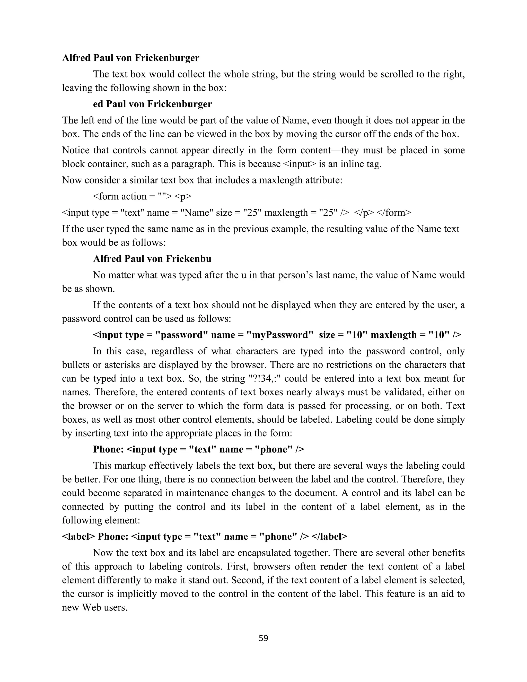 59
Alfred Paul von Frickenburger
The text box would collect the whole string, but the string would be scrolled to the right,
leaving the following shown in the box:
ed Paul von Frickenburger
The left end of the line would be part of the value of Name, even though it does not appear in the
box. The ends of the line can be viewed in the box by moving the cursor off the ends of the box.
Notice that controls cannot appear directly in the form content—they must be placed in some
block container, such as a paragraph. This is because <input> is an inline tag.
Now consider a similar text box that includes a maxlength attribute:
<form action = ""> <p>
<input type = "text" name = "Name" size = "25" maxlength = "25" /> </p> </form>
If the user typed the same name as in the previous example, the resulting value of the Name text
box would be as follows:
Alfred Paul von Frickenbu
No matter what was typed after the u in that person’s last name, the value of Name would
be as shown.
If the contents of a text box should not be displayed when they are entered by the user, a
password control can be used as follows:
<input type = "password" name = "myPassword" size = "10" maxlength = "10" />
In this case, regardless of what characters are typed into the password control, only
bullets or asterisks are displayed by the browser. There are no restrictions on the characters that
can be typed into a text box. So, the string "?!34,:" could be entered into a text box meant for
names. Therefore, the entered contents of text boxes nearly always must be validated, either on
the browser or on the server to which the form data is passed for processing, or on both. Text
boxes, as well as most other control elements, should be labeled. Labeling could be done simply
by inserting text into the appropriate places in the form:
Phone: <input type = "text" name = "phone" />
This markup effectively labels the text box, but there are several ways the labeling could
be better. For one thing, there is no connection between the label and the control. Therefore, they
could become separated in maintenance changes to the document. A control and its label can be
connected by putting the control and its label in the content of a label element, as in the
following element:
<label> Phone: <input type = "text" name = "phone" /> </label>
Now the text box and its label are encapsulated together. There are several other benefits
of this approach to labeling controls. First, browsers often render the text content of a label
element differently to make it stand out. Second, if the text content of a label element is selected,
the cursor is implicitly moved to the control in the content of the label. This feature is an aid to
new Web users.
 