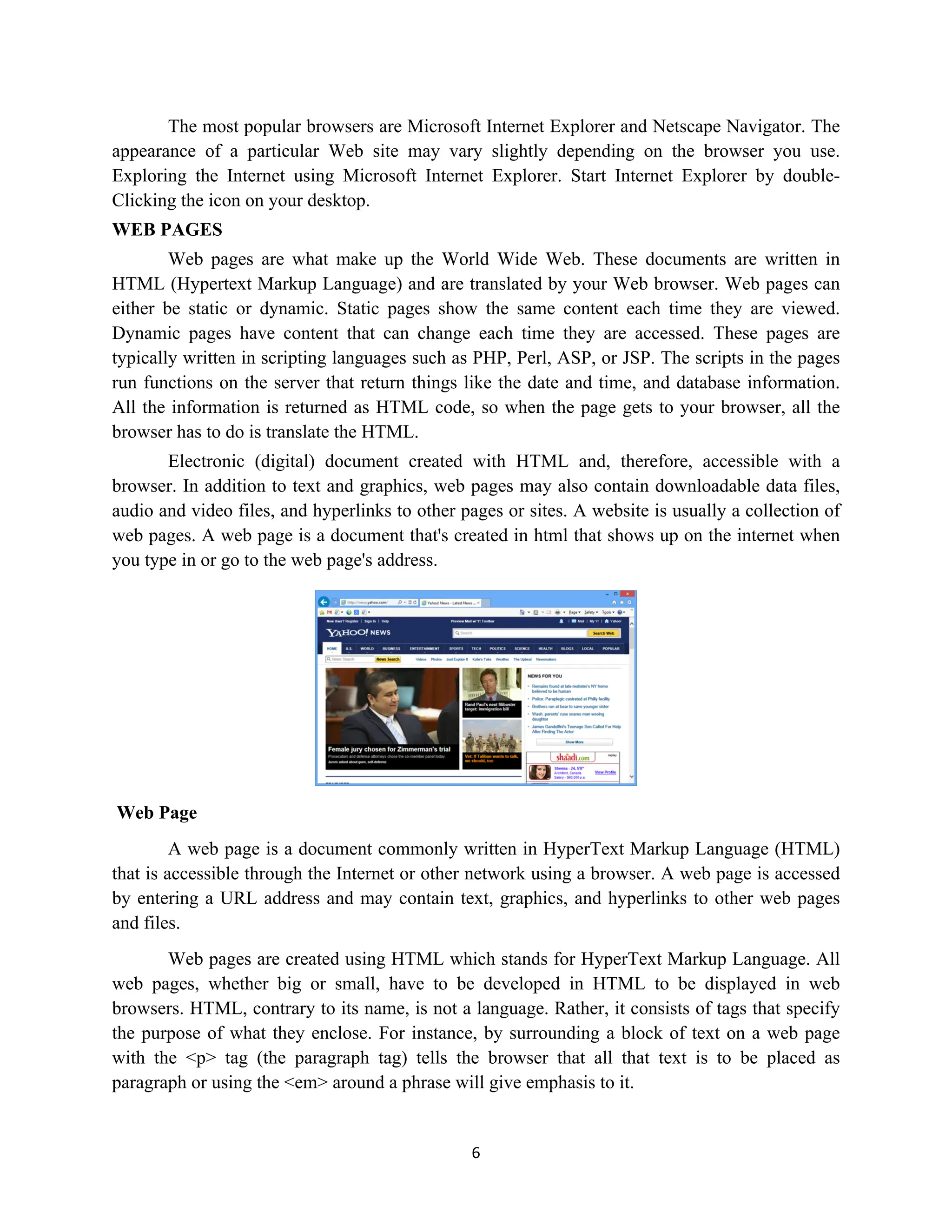 6
The most popular browsers are Microsoft Internet Explorer and Netscape Navigator. The
appearance of a particular Web site may vary slightly depending on the browser you use.
Exploring the Internet using Microsoft Internet Explorer. Start Internet Explorer by double-
Clicking the icon on your desktop.
WEB PAGES
Web pages are what make up the World Wide Web. These documents are written in
HTML (Hypertext Markup Language) and are translated by your Web browser. Web pages can
either be static or dynamic. Static pages show the same content each time they are viewed.
Dynamic pages have content that can change each time they are accessed. These pages are
typically written in scripting languages such as PHP, Perl, ASP, or JSP. The scripts in the pages
run functions on the server that return things like the date and time, and database information.
All the information is returned as HTML code, so when the page gets to your browser, all the
browser has to do is translate the HTML.
Electronic (digital) document created with HTML and, therefore, accessible with a
browser. In addition to text and graphics, web pages may also contain downloadable data files,
audio and video files, and hyperlinks to other pages or sites. A website is usually a collection of
web pages. A web page is a document that's created in html that shows up on the internet when
you type in or go to the web page's address.
Web Page
A web page is a document commonly written in HyperText Markup Language (HTML)
that is accessible through the Internet or other network using a browser. A web page is accessed
by entering a URL address and may contain text, graphics, and hyperlinks to other web pages
and files.
Web pages are created using HTML which stands for HyperText Markup Language. All
web pages, whether big or small, have to be developed in HTML to be displayed in web
browsers. HTML, contrary to its name, is not a language. Rather, it consists of tags that specify
the purpose of what they enclose. For instance, by surrounding a block of text on a web page
with the <p> tag (the paragraph tag) tells the browser that all that text is to be placed as
paragraph or using the <em> around a phrase will give emphasis to it.
 