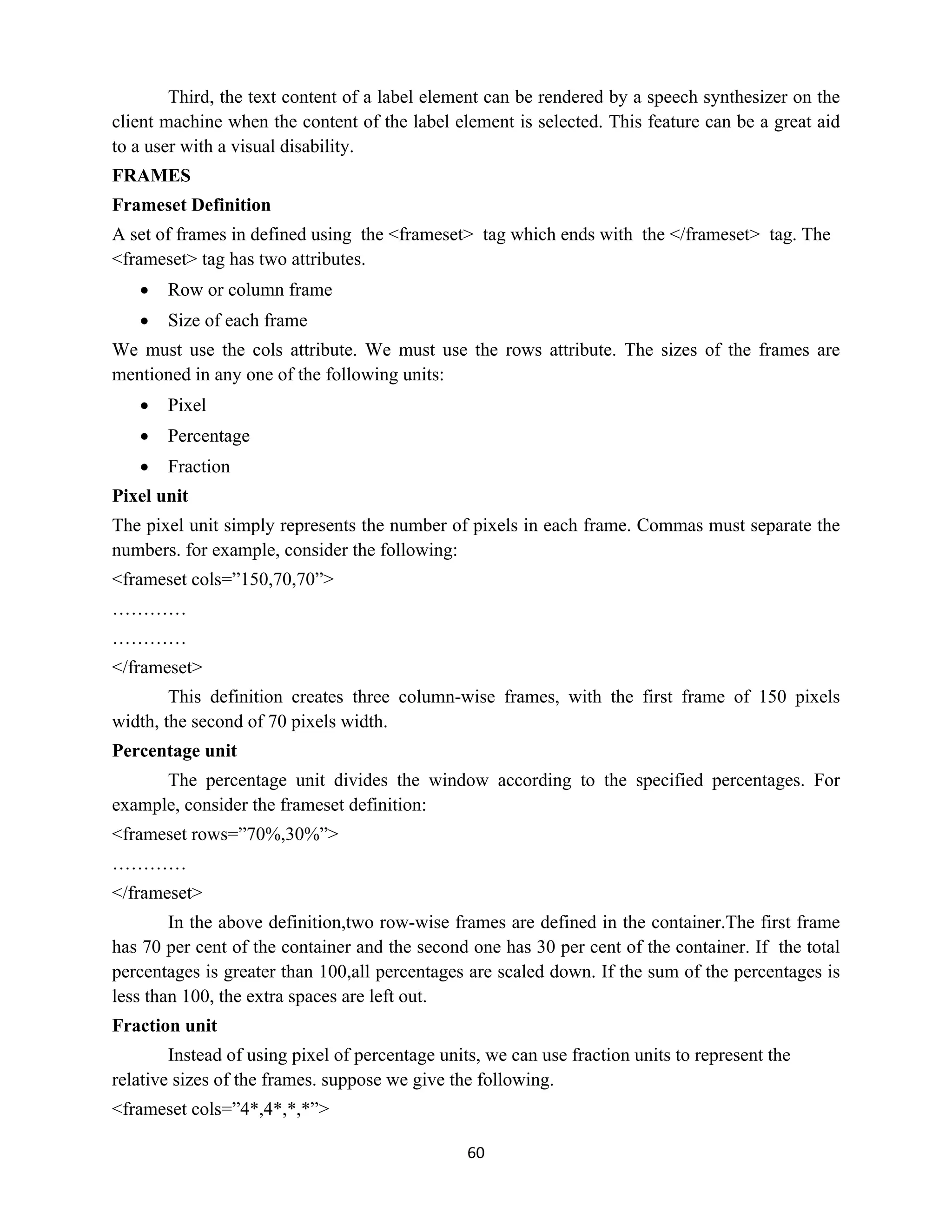 60
Third, the text content of a label element can be rendered by a speech synthesizer on the
client machine when the content of the label element is selected. This feature can be a great aid
to a user with a visual disability.
FRAMES
Frameset Definition
A set of frames in defined using the <frameset> tag which ends with the </frameset> tag. The
<frameset> tag has two attributes.
 Row or column frame
 Size of each frame
We must use the cols attribute. We must use the rows attribute. The sizes of the frames are
mentioned in any one of the following units:
 Pixel
 Percentage
 Fraction
Pixel unit
The pixel unit simply represents the number of pixels in each frame. Commas must separate the
numbers. for example, consider the following:
<frameset cols=”150,70,70”>
…………
…………
</frameset>
This definition creates three column-wise frames, with the first frame of 150 pixels
width, the second of 70 pixels width.
Percentage unit
The percentage unit divides the window according to the specified percentages. For
example, consider the frameset definition:
<frameset rows=”70%,30%”>
…………
</frameset>
In the above definition,two row-wise frames are defined in the container.The first frame
has 70 per cent of the container and the second one has 30 per cent of the container. If the total
percentages is greater than 100,all percentages are scaled down. If the sum of the percentages is
less than 100, the extra spaces are left out.
Fraction unit
Instead of using pixel of percentage units, we can use fraction units to represent the
relative sizes of the frames. suppose we give the following.
<frameset cols=”4*,4*,*,*”>
 