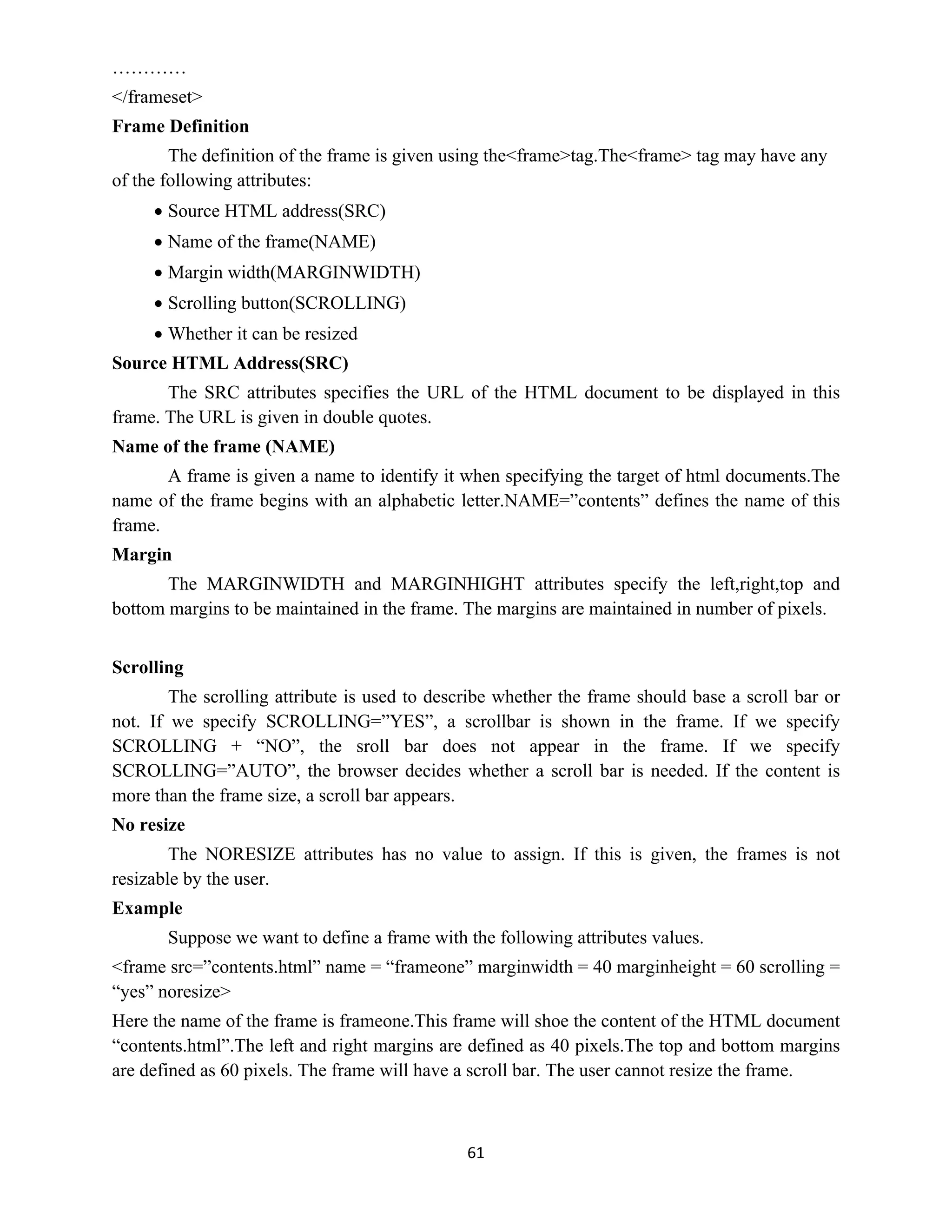 61
…………
</frameset>
Frame Definition
The definition of the frame is given using the<frame>tag.The<frame> tag may have any
of the following attributes:
 Source HTML address(SRC)
 Name of the frame(NAME)
 Margin width(MARGINWIDTH)
 Scrolling button(SCROLLING)
 Whether it can be resized
Source HTML Address(SRC)
The SRC attributes specifies the URL of the HTML document to be displayed in this
frame. The URL is given in double quotes.
Name of the frame (NAME)
A frame is given a name to identify it when specifying the target of html documents.The
name of the frame begins with an alphabetic letter.NAME=”contents” defines the name of this
frame.
Margin
The MARGINWIDTH and MARGINHIGHT attributes specify the left,right,top and
bottom margins to be maintained in the frame. The margins are maintained in number of pixels.
Scrolling
The scrolling attribute is used to describe whether the frame should base a scroll bar or
not. If we specify SCROLLING=”YES”, a scrollbar is shown in the frame. If we specify
SCROLLING + “NO”, the sroll bar does not appear in the frame. If we specify
SCROLLING=”AUTO”, the browser decides whether a scroll bar is needed. If the content is
more than the frame size, a scroll bar appears.
No resize
The NORESIZE attributes has no value to assign. If this is given, the frames is not
resizable by the user.
Example
Suppose we want to define a frame with the following attributes values.
<frame src=”contents.html” name = “frameone” marginwidth = 40 marginheight = 60 scrolling =
“yes” noresize>
Here the name of the frame is frameone.This frame will shoe the content of the HTML document
“contents.html”.The left and right margins are defined as 40 pixels.The top and bottom margins
are defined as 60 pixels. The frame will have a scroll bar. The user cannot resize the frame.
 