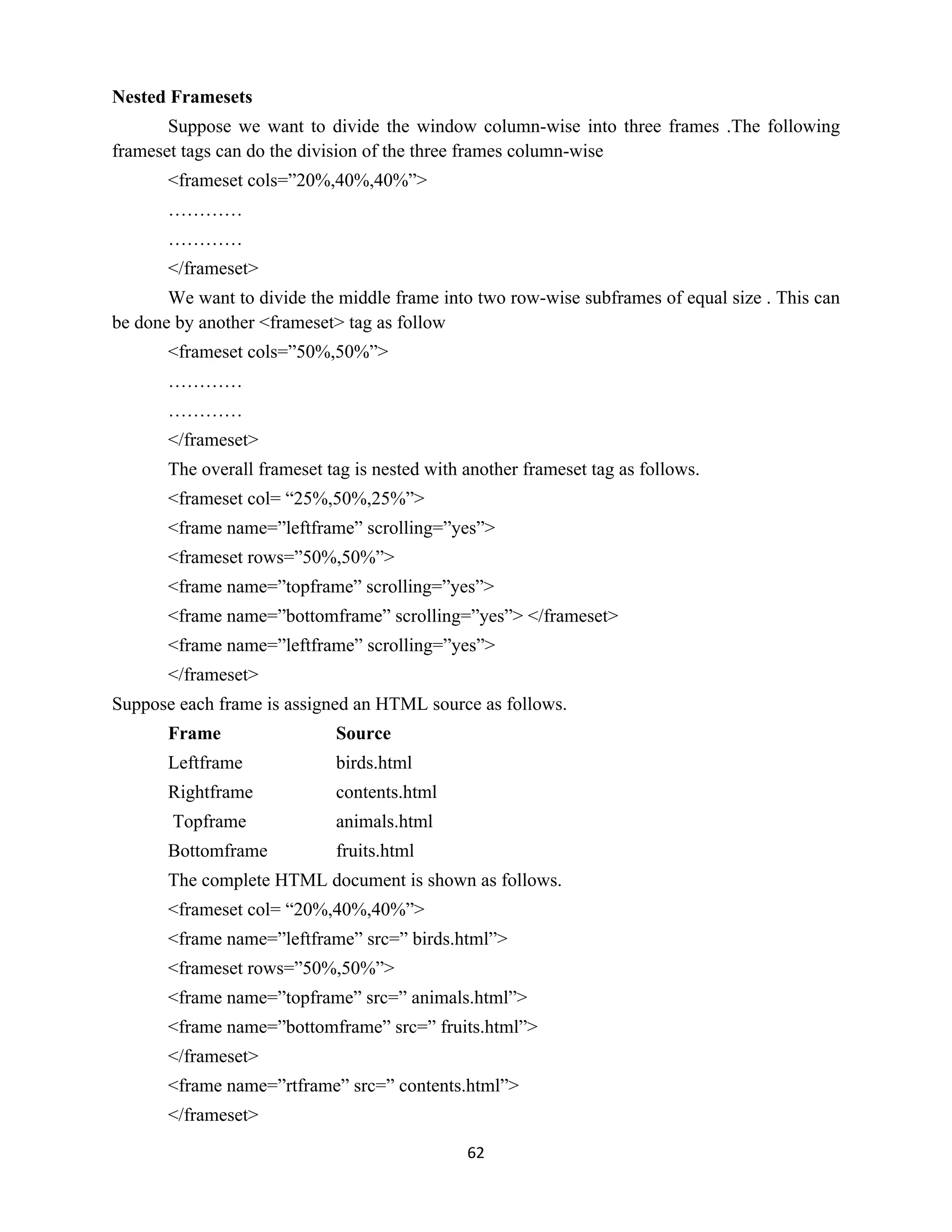 62
Nested Framesets
Suppose we want to divide the window column-wise into three frames .The following
frameset tags can do the division of the three frames column-wise
<frameset cols=”20%,40%,40%”>
…………
…………
</frameset>
We want to divide the middle frame into two row-wise subframes of equal size . This can
be done by another <frameset> tag as follow
<frameset cols=”50%,50%”>
…………
…………
</frameset>
The overall frameset tag is nested with another frameset tag as follows.
<frameset col= “25%,50%,25%”>
<frame name=”leftframe” scrolling=”yes”>
<frameset rows=”50%,50%”>
<frame name=”topframe” scrolling=”yes”>
<frame name=”bottomframe” scrolling=”yes”> </frameset>
<frame name=”leftframe” scrolling=”yes”>
</frameset>
Suppose each frame is assigned an HTML source as follows.
Frame Source
Leftframe birds.html
Rightframe contents.html
Topframe animals.html
Bottomframe fruits.html
The complete HTML document is shown as follows.
<frameset col= “20%,40%,40%”>
<frame name=”leftframe” src=” birds.html”>
<frameset rows=”50%,50%”>
<frame name=”topframe” src=” animals.html”>
<frame name=”bottomframe” src=” fruits.html”>
</frameset>
<frame name=”rtframe” src=” contents.html”>
</frameset>
 