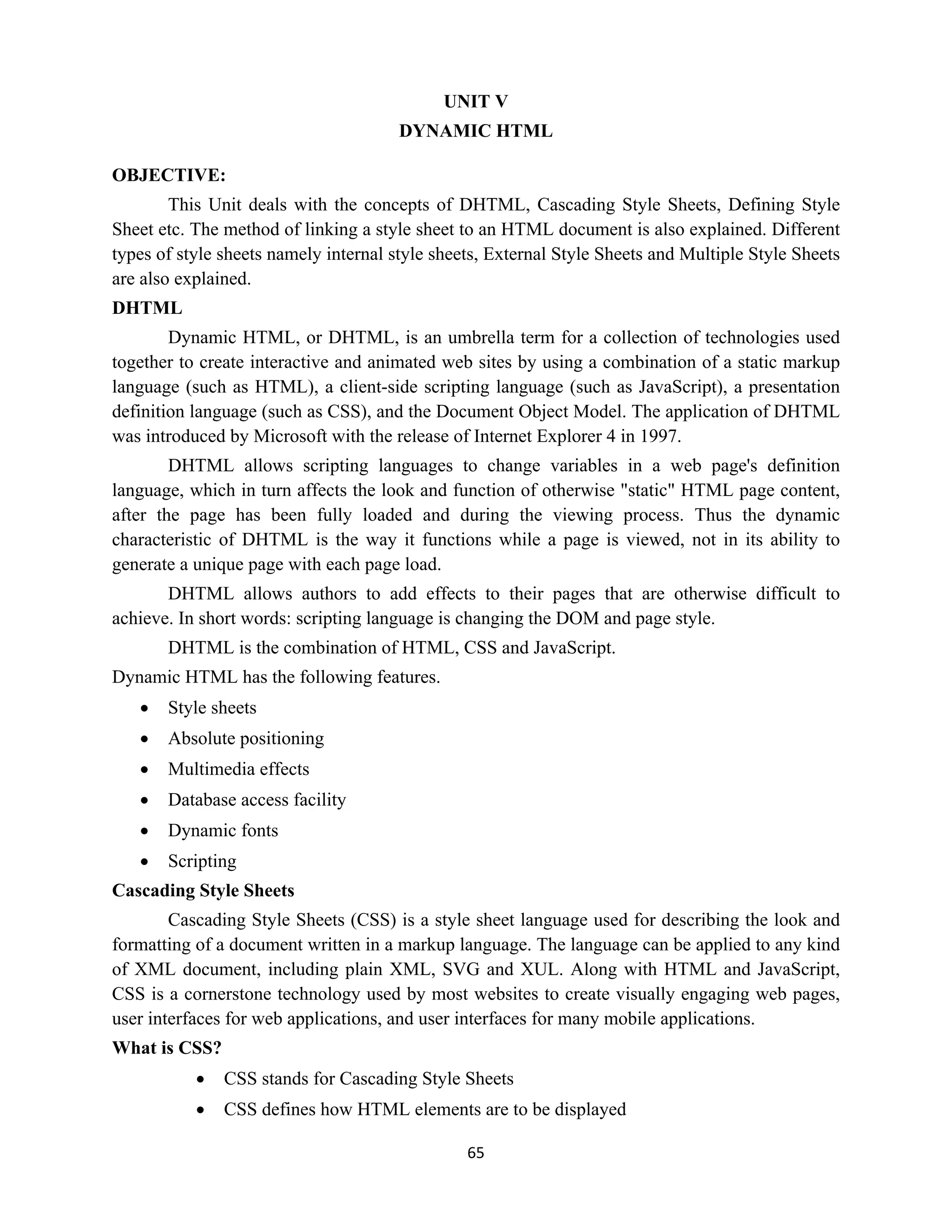 65
UNIT V
DYNAMIC HTML
OBJECTIVE:
This Unit deals with the concepts of DHTML, Cascading Style Sheets, Defining Style
Sheet etc. The method of linking a style sheet to an HTML document is also explained. Different
types of style sheets namely internal style sheets, External Style Sheets and Multiple Style Sheets
are also explained.
DHTML
Dynamic HTML, or DHTML, is an umbrella term for a collection of technologies used
together to create interactive and animated web sites by using a combination of a static markup
language (such as HTML), a client-side scripting language (such as JavaScript), a presentation
definition language (such as CSS), and the Document Object Model. The application of DHTML
was introduced by Microsoft with the release of Internet Explorer 4 in 1997.
DHTML allows scripting languages to change variables in a web page's definition
language, which in turn affects the look and function of otherwise "static" HTML page content,
after the page has been fully loaded and during the viewing process. Thus the dynamic
characteristic of DHTML is the way it functions while a page is viewed, not in its ability to
generate a unique page with each page load.
DHTML allows authors to add effects to their pages that are otherwise difficult to
achieve. In short words: scripting language is changing the DOM and page style.
DHTML is the combination of HTML, CSS and JavaScript.
Dynamic HTML has the following features.
 Style sheets
 Absolute positioning
 Multimedia effects
 Database access facility
 Dynamic fonts
 Scripting
Cascading Style Sheets
Cascading Style Sheets (CSS) is a style sheet language used for describing the look and
formatting of a document written in a markup language. The language can be applied to any kind
of XML document, including plain XML, SVG and XUL. Along with HTML and JavaScript,
CSS is a cornerstone technology used by most websites to create visually engaging web pages,
user interfaces for web applications, and user interfaces for many mobile applications.
What is CSS?
 CSS stands for Cascading Style Sheets
 CSS defines how HTML elements are to be displayed
 