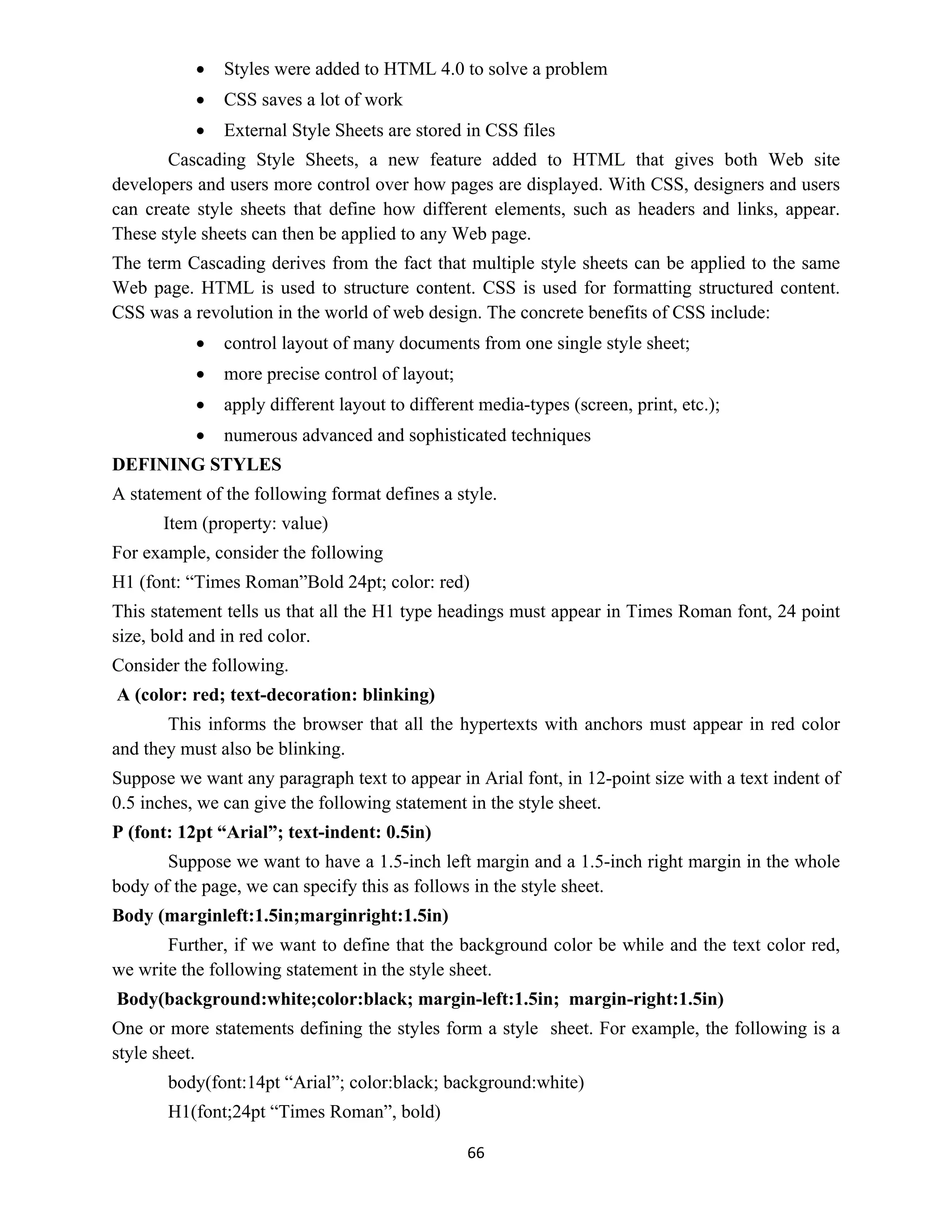 66
 Styles were added to HTML 4.0 to solve a problem
 CSS saves a lot of work
 External Style Sheets are stored in CSS files
Cascading Style Sheets, a new feature added to HTML that gives both Web site
developers and users more control over how pages are displayed. With CSS, designers and users
can create style sheets that define how different elements, such as headers and links, appear.
These style sheets can then be applied to any Web page.
The term Cascading derives from the fact that multiple style sheets can be applied to the same
Web page. HTML is used to structure content. CSS is used for formatting structured content.
CSS was a revolution in the world of web design. The concrete benefits of CSS include:
 control layout of many documents from one single style sheet;
 more precise control of layout;
 apply different layout to different media-types (screen, print, etc.);
 numerous advanced and sophisticated techniques
DEFINING STYLES
A statement of the following format defines a style.
Item (property: value)
For example, consider the following
H1 (font: “Times Roman”Bold 24pt; color: red)
This statement tells us that all the H1 type headings must appear in Times Roman font, 24 point
size, bold and in red color.
Consider the following.
A (color: red; text-decoration: blinking)
This informs the browser that all the hypertexts with anchors must appear in red color
and they must also be blinking.
Suppose we want any paragraph text to appear in Arial font, in 12-point size with a text indent of
0.5 inches, we can give the following statement in the style sheet.
P (font: 12pt “Arial”; text-indent: 0.5in)
Suppose we want to have a 1.5-inch left margin and a 1.5-inch right margin in the whole
body of the page, we can specify this as follows in the style sheet.
Body (marginleft:1.5in;marginright:1.5in)
Further, if we want to define that the background color be while and the text color red,
we write the following statement in the style sheet.
Body(background:white;color:black; margin-left:1.5in; margin-right:1.5in)
One or more statements defining the styles form a style sheet. For example, the following is a
style sheet.
body(font:14pt “Arial”; color:black; background:white)
H1(font;24pt “Times Roman”, bold)
 
